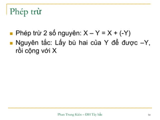 Phan Trung Kiên – ĐH Tây bắc 54
Phép trừ
 Phép trừ 2 số nguyên: X – Y = X + (-Y)
 Nguyên tắc: Lấy bù hai của Y để được –Y,
rồi cộng với X
 