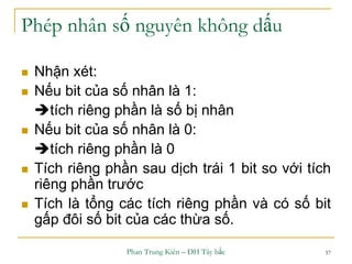 Phan Trung Kiên – ĐH Tây bắc 57
Phép nhân số nguyên không dấu
 Nhận xét:
 Nếu bit của số nhân là 1:
tích riêng phần là số bị nhân
 Nếu bit của số nhân là 0:
tích riêng phần là 0
 Tích riêng phần sau dịch trái 1 bit so với tích
riêng phần trước
 Tích là tổng các tích riêng phần và có số bit
gấp đôi số bit của các thừa số.
 