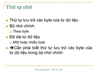 Phan Trung Kiên – ĐH Tây bắc 6
Thứ tự nhớ
 Thứ tự lưu trữ các byte của từ dữ liệu
 Bộ nhớ chính:
 Theo byte
 Độ dài từ dữ liệu
 Một hoặc nhiều byte
 Cần phải biết thứ tự lưu trữ các byte của
từ dữ liệu trong bộ nhớ chính
 