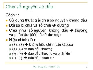 Phan Trung Kiên – ĐH Tây bắc 64
Chia số nguyên có dấu
Cách 1:
 Sử dụng thuật giải chia số nguyên không dấu
 Đổi số bị chia và số chia  dương
 Chia như số nguyên không dấu  thương
và phần dư (đều là số dương)
 Hiệu chỉnh dấu:
 (+) : (+)  không hiệu chỉnh dấu kết quả
 (+) : (-)  đảo dấu thương
 (-) : (+)  đảo dấu thương và phần dư
 (-) : (-)  đảo dấu phần dư
 