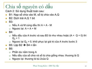Phan Trung Kiên – ĐH Tây bắc 65
Chia số nguyên có dấu
Cách 2: Sử dụng thuật toán sau:
 B1: Nạp số chia vào M, số bị chia vào A,Q
 B2: Dịch trái A,Q 1 bit
 B3:
 Nếu A và M cùng dấu thì A = A - M
 Ngược lại: A = A + M
 B4:
 Nếu dấu của A trước và sau B3 là như nhau hoặc (A = Q = 0) thì
Q0 = 1
 Ngược lại Q0 = 0, khôi phục lại giá trị của A trước bước 3
 B5: Lặp B2  B4 n lần
 B6:
 Phần dư nằm trong A
 Nếu dấu của số chia và số bị chia giống nhau: thương là Q
 Ngược lại: thương là bù 2của Q
 