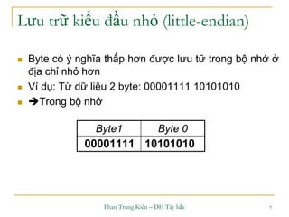 Phan Trung Kiên – ĐH Tây bắc 7
Lưu trữ kiểu đầu nhỏ (little-endian)
 Byte có ý nghĩa thấp hơn được lưu tữ trong bộ nhớ ở
địa chỉ nhỏ hơn
 Ví dụ: Từ dữ liệu 2 byte: 00001111 10101010
 Trong bộ nhớ
Byte1 Byte 0
00001111 10101010
 