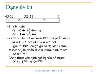 Phan Trung Kiên – ĐH Tây bắc 70
Dạng 64 bit
•S là bit dấu:
•S = 0  Số dương
•S = 1  Số âm
•e (11 bit) là mã excess-127 của phần mũ E:
•e = E + 1023  E = e – 1023
•giá trị 1023 được gọi là độ lệch (bias)
•m (52 bit) là phần lẻ của phần định trị M:
•M = 1.m
•Công thức xác định giá trị của số thực:
•X = (-1)S*1.m*2e-1023
 