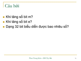 Phan Trung Kiên – ĐH Tây bắc 75
Câu hỏi
 Khi tăng số bit m?
 Khi tăng số bit e?
 Dạng 32 bit biểu diễn được bao nhiêu số?
 