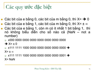 Phan Trung Kiên – ĐH Tây bắc 76
Các quy ước đặc biệt
 Các bit của e bằng 0, các bit của m bằng 0, thì X=  0
 Các bit của e bằng 1, các bit của m bằng 0, thì X= ± 
 Các bit của e bằng 1, còn m có ít nhất 1 bit bằng 1, thì
nó không biểu diễn cho số nào cả (NaN – not a
number)
 x000 0000 0000 0000 0000 0000 0000 0000
 X= ± 0
 x111 1111 1000 0000 0000 0000 0000 0000 
X= ± 
 x111 1111 1000 0000 0000 0000 0000 0001 
X= NaN
 