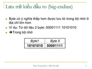 Phan Trung Kiên – ĐH Tây bắc 8
Lưu trữ kiểu đầu to (big-endian)
 Byte có ý nghĩa thấp hơn được lưu tữ trong bộ nhớ ở
địa chỉ lớn hơn
 Ví dụ: Từ dữ liệu 2 byte: 00001111 10101010
 Trong bộ nhớ
Byte1 Byte 0
0000111110101010
 
