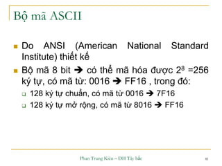 Phan Trung Kiên – ĐH Tây bắc 81
Bộ mã ASCII
 Do ANSI (American National Standard
Institute) thiết kế
 Bộ mã 8 bit  có thể mã hóa được 28 =256
ký tự, có mã từ: 0016  FF16 , trong đó:
 128 ký tự chuẩn, có mã từ 0016  7F16
 128 ký tự mở rộng, có mã từ 8016  FF16
 