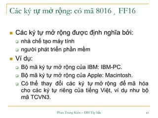 Phan Trung Kiên – ĐH Tây bắc 83
Các ký tự mở rộng: có mã 8016 ¸ FF16
 Các ký tự mở rộng được định nghĩa bởi:
 nhà chế tạo máy tính
 người phát triển phần mềm
 Ví dụ:
 Bộ mã ký tự mở rộng của IBM: IBM-PC.
 Bộ mã ký tự mở rộng của Apple: Macintosh.
 Có thể thay đổi các ký tự mở rộng để mã hóa
cho các ký tự riêng của tiếng Việt, ví dụ như bộ
mã TCVN3.
 