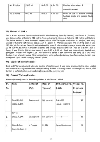 10
No. 2 Incline 240.0 mt. 1 in 7.25 4.5 x 2.0 Used as return airway &
material transport.
No. 5 Incline 60.0 mt. 1 in 6.0 4.5 x 2.0 Used for coal & material through
haulage, intake and escape Route
also.
10) Method of Work: -
Out of 4 nos. workable Seams available within mine boundary Seam I ( Katkona) and Seam III ( Chamat)
was being worked at Katkona 1&2 incline. Two underground mines e.g. Katkona 1&2 incline and Katkona
3&4 incline existed in same leasehold property of the mine.The upper most seam V ( Khajura) was being
worked by Katkona 3&4 inclines above seam III . Seam II ( Khond) was virgin. The overlying Seam V was
120.0 to 140.0 mt.above Seam III and developed by board & pillar method, average size of pillar varied from
20 mt. x 20 mt. to 35mt x 35 mtcentre to centre and average thickness of Seam I was 2.0 to 5.0 mt , that of
Seam II was 0.90 to 2.00 mt and seam III was 0.90 to 2.50 mt . Coal was being directly loaded onto
poneybelt by extra low height SDLs , And then by a series of belt conveyors coal carry up to UG strata
Bunker . from where through a ROM belt coal carry up to surface bunker and then from surface bunker coal
transported up to Katora Siding by contract tippers.
11) Degree of Mechanisation:-
Bord and Pillar development with solid blasting of coal in seam III was being practiced in the mine. Loaded
tubs from the working districts were being hauled by a series of conveyor belts to underground bunker, from
bunker to surface bunker coal was being transported by conveyor belt.
12) Present Working Panels:-
Presently following districts were being worked at Katkona 1&2 incline .
S1.
No.
Name Method of
Work
Mode of
Transport
SSR Approval no.
& date
Average no.
Of persons
Deployed
1. Panel 21L/64X
(3SDL, 0UDM)
Development Belt conveyor S.N.. 4031
dated - 12/9/2013
45
2.
8L/74X
(3SDL, 1UDM) Development Belt Conveyor --------do --------- 50
3. Stone Drifting
Seam-I to Seam -II
In Process By SDL As per Requirement 16
 