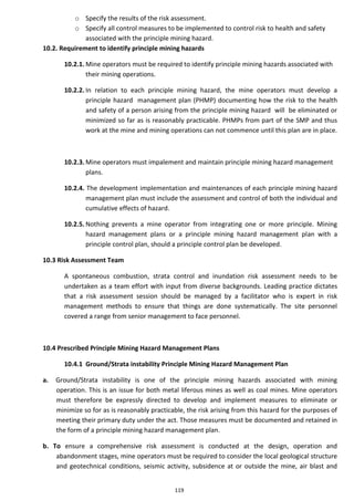 119
o Specify the results of the risk assessment.
o Specify all control measures to be implemented to control risk to health and safety
associated with the principle mining hazard.
10.2. Requirement to identify principle mining hazards
10.2.1. Mine operators must be required to identify principle mining hazards associated with
their mining operations.
10.2.2. In relation to each principle mining hazard, the mine operators must develop a
principle hazard management plan (PHMP) documenting how the risk to the health
and safety of a person arising from the principle mining hazard will be eliminated or
minimized so far as is reasonably practicable. PHMPs from part of the SMP and thus
work at the mine and mining operations can not commence until this plan are in place.
10.2.3. Mine operators must impalement and maintain principle mining hazard management
plans.
10.2.4. The development implementation and maintenances of each principle mining hazard
management plan must include the assessment and control of both the individual and
cumulative effects of hazard.
10.2.5. Nothing prevents a mine operator from integrating one or more principle. Mining
hazard management plans or a principle mining hazard management plan with a
principle control plan, should a principle control plan be developed.
10.3 Risk Assessment Team
A spontaneous combustion, strata control and inundation risk assessment needs to be
undertaken as a team effort with input from diverse backgrounds. Leading practice dictates
that a risk assessment session should be managed by a facilitator who is expert in risk
management methods to ensure that things are done systematically. The site personnel
covered a range from senior management to face personnel.
10.4 Prescribed Principle Mining Hazard Management Plans
10.4.1 Ground/Strata instability Principle Mining Hazard Management Plan
a. Ground/Strata instability is one of the principle mining hazards associated with mining
operation. This is an issue for both metal liferous mines as well as coal mines. Mine operators
must therefore be expressly directed to develop and implement measures to eliminate or
minimize so for as is reasonably practicable, the risk arising from this hazard for the purposes of
meeting their primary duty under the act. Those measures must be documented and retained in
the form of a principle mining hazard management plan.
b. To ensure a comprehensive risk assessment is conducted at the design, operation and
abandonment stages, mine operators must be required to consider the local geological structure
and geotechnical conditions, seismic activity, subsidence at or outside the mine, air blast and
 