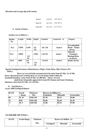 12
Direction and average dip of the Seams.
Seam I 1in3.35, N 9° 20’ E
Seam II 1in 3.14, N 8° 45’ E
Seam III 1in 3.14 , N 3° 14’ E
1) Details of Outlets
Inclines are as followes :-
Incline
No.
Length Width Height Gradient Connected to Purpose
No.1 270M 4.5M 2.0
M.
1in 7.26 Seam I
Traveling/Belt
Road/ Intake
airway
No.2 240M
4.5
M
2.0M 1 in7.25 Seam I
Material
Transport
Haulage/Retu
rn airway
No.5 60M 4.5
M 2.0
M
1 in 6.0 Seam I Intake airway
Special Geological Features, Disturbances ( Major, Fault, Dyke, Sills, Fissures, Pot
Holes.)
There are several faults encountered in the mine from 0.5 Mts. To 15 Mts
throw. Beyond present working there are several major faults within the
leasehold boundary varies from 10 Mts. To 280 Mts. Throw. Several
small dykes frequently appeared in Seam III Chamat and Seam I Katkona,
thickness varies form 0.5 Mts. To 1.50 Mts.
5) Total Reserve
As per 1986 Geological Report .
SEAM Grade
Range
Thickness
Mts.
Reserve in Million Te.
Geological Mineable Extractable
III SC II 0.90-2.50 07.50 05.15 03.00
II B/D 0.90-2.00 04.00 02.40 01.20
I SC I 2.00-5.00 11.00 09.34 07.00
5.5 GRADE OF COAL:-
SEAM Grade Range Thickness
Mts.
Reserve in Million Te.
Geological Mineable Extractable
 