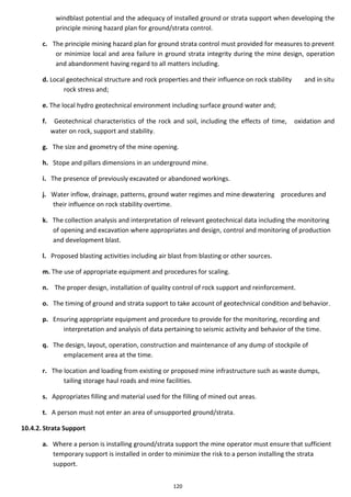 120
windblast potential and the adequacy of installed ground or strata support when developing the
principle mining hazard plan for ground/strata control.
c. The principle mining hazard plan for ground strata control must provided for measures to prevent
or minimize local and area failure in ground strata integrity during the mine design, operation
and abandonment having regard to all matters including.
d. Local geotechnical structure and rock properties and their influence on rock stability and in situ
rock stress and;
e. The local hydro geotechnical environment including surface ground water and;
f. Geotechnical characteristics of the rock and soil, including the effects of time, oxidation and
water on rock, support and stability.
g. The size and geometry of the mine opening.
h. Stope and pillars dimensions in an underground mine.
i. The presence of previously excavated or abandoned workings.
j. Water inflow, drainage, patterns, ground water regimes and mine dewatering procedures and
their influence on rock stability overtime.
k. The collection analysis and interpretation of relevant geotechnical data including the monitoring
of opening and excavation where appropriates and design, control and monitoring of production
and development blast.
l. Proposed blasting activities including air blast from blasting or other sources.
m. The use of appropriate equipment and procedures for scaling.
n. The proper design, installation of quality control of rock support and reinforcement.
o. The timing of ground and strata support to take account of geotechnical condition and behavior.
p. Ensuring appropriate equipment and procedure to provide for the monitoring, recording and
interpretation and analysis of data pertaining to seismic activity and behavior of the time.
q. The design, layout, operation, construction and maintenance of any dump of stockpile of
emplacement area at the time.
r. The location and loading from existing or proposed mine infrastructure such as waste dumps,
tailing storage haul roads and mine facilities.
s. Appropriates filling and material used for the filling of mined out areas.
t. A person must not enter an area of unsupported ground/strata.
10.4.2. Strata Support
a. Where a person is installing ground/strata support the mine operator must ensure that sufficient
temporary support is installed in order to minimize the risk to a person installing the strata
support.
 