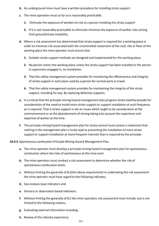 121
b. An underground mine must have a written procedure for installing strata support.
c. The mine operators must so far as is reasonably practicable.
1. Eliminate the exposure of workers to risk to a person installing the strata support
2. If it is not reasonably practicable to eliminate minimize the exposure of worker risks arising
from ground/strata instability.
d. Where a risk assessment has determined that strata support is required for a working place in
order to minimize risk associated with the uncontrolled movement of the roof, ribs or floor of the
working place the mine operator must ensure that.
1. Suitable strata support methods are designed and implemented for the working place.
2. No person enters the working place unless the strata support has been installed or the person
is supervision engaged in, its installation.
3. That the safety management system provides for monitoring the effectiveness and integrity
of strata support in each place used by a person for normal work or travel.
4. That the safety management system provides for maintaining the integrity of the strata
support, including for exp. By replacing defective supports.
e. It is critical that the principle mining hazard management plan program strata stability provide for
consideration of the need to install more strata support or support installation at such frequency
as is required. That is strata support is not an issues which ought to be consideration at the
commencement or at the abandonment of mining taking into account the experience and
expertise of worker at the time.
f. The principle mining hazard management plan for strata control must contain a statement that
nothing in the management plan is to be read as preventing the installation of more strata
support or support installation at more frequent intervals than is required by the principle.
10.4.3. Spontaneous combustion Principle Mining Hazard Management Plan.
a. The mine operator must develop a principle mining hazard management plan for spontaneous
combustion where the risks of spontaneous at the mine exist.
b. The mine operators must conduct a risk assessment to determine whether the risk of
spontaneous combustion exists.
c. Without limiting the generally of 8.2(the above requirement) in undertaking the risk assessment
the mine operator must have regard to the following indicates;
d. Gas analysis base indicators and
e. Sensory or observation based indicators.
f. Without limiting the generally of 8.2 the mine operators risk assessment must include, but is not
limited to the following matters.
g. Evaluating external information including.
h. Review of the industry experience.
 