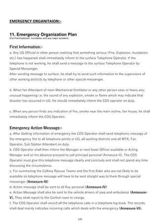 125
EMERGENCY ORGANITAION:-
11. Emergency Organization Plan
(For Fire Explosion, Inundation and any major accident)
First Information:-
a. Any UG Official or other person realizing that something serious (Fire, Explosion, Inundation
etc.) has happened shall immediately inform to the surface Telephone Operator. If the
telephone is not working, he shall send a message to the surface Telephone Operator by
Special Messenger.
After sending message to surface, he shall try to send such information to the supervisors of
other working districts by telephone or other special messenger.
b. When fan Attendant of main Mechanical Ventilator or any other person sees or hears any;
unusual happening i.e. the sound of any explosion, smoke or flame which may indicate that
disaster has occurred in UG. He should immediately inform the CDS operator on duty.
c. When any person finds any indication of fire, smoke near the main incline, fan house, he shall
immediately inform the CDS Operator.
Emergency Action Message:-
a. After Getting information of emergency the CDS Operator shall send telephonic message of
the emergency the to all telephone points in UG, all working districts and all MTK, Fan
Operator, Sub Station Attendant on duty.
b. CDS Operator shall then inform the Manager or next lower Officer available or Acting
Manager and on his absence proceed to call principal personal (Annexure-II). The CDS
Operator must give this telephone message clearly and concisely and shall not spend any time
discussing the circumstance.
c. For summoning the Colliery Rescue Teams and the first Aider who are not likely to be
available on telephone message will have to be sent straight way to them through special
messenger (Annexure-III)
d. Action message shall be sent to all Key personal (Annexure-IV)
e. Action Message shall also be sent to the vehicle drivers of jeep and ambulance (Annexure-
V). They shall report to the Control room In-charge.
f. The CDS Operator shall record all the telephone calls in a telephone log book. The records
shall deal mainly indicates incoming calls which deals with the emergency (Annexure-VI).
 