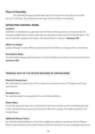 126
Place of Assembly:-
On receiving Emergency Action Message the Principal Personal, Rescue Trained
persons, First Aider, Key Personnel shall report at Control Room immediately.
OPERATION CONTROL ROOM
Location:-
CDS Room is established as operation Control Room. All the persons summoned under the
Emergency Organization scheme shall sign the attendance book kept in the Control Room. The
list of materials, equipment etc kept in the Control Room is shown in Annexure VII.
Officer In-charge:-
Colliery Manager or other Official authorized will be the Officer In-charge of the control Room.
Consultative Body:-
The Consultative Body shall be formed in the Control Room consisting of members listed in the
Annexure-VIII.
PRINCIPAL DUTY OF THE OFFICER INCHARGE OF CONTROLROOM
Check of missing men:-
He shall makes on early check of the number of missing by the Form ‘C' Register and Lamp
room Record.
.
Causality List:-
He shall also obtain the causality list from the Medical Officer.
Roster Duty:-
To provide adequate supervision and control at all time at surface & UG he shall prepare duty
roster covering 24 hours ensuring continuity of Official In-charge. This shall be posted in the
Control Room.
Additional Rescue Team:-
He shall call additional Rescue Team from neighboring collieries consulting with the Rescue
Station Superintendent and a note of teams shall them be drawn to cover prolonged operations.
 