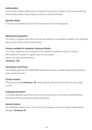 127
Authorisation:-
Authorisation System shall be put into operation for persons to obtain a lamp and precede UG.
Printed Authorisation Cards shall be issued from the Control Room.
Operation Book:-
A running record shall be kept of all the important events chronologically.
Materials & Equipments:-
The Officer In-charge shall check material and equipment immediately available at the following
places at UG. Rescue Room, Colliery Store.
Persons available for assisting in Recovery Works:-
The names, addresses and occupation of the workmen available to assist in recovery
Work shall be recorded in a register kept for the purpose.
Items to be kept in Control Room:-
(Annexure –VII)
Information to the Press:-
This shall be given by GM/ AGM/AGM. Statements shall be carefully worked brief & timely to
avoid spread of rumors.
Surface Control:-
The persons listed in Annexure –IX, shall cooperate with the Control Room for the surface
control.
Underground Control:-
To provide adequate supervision and control UG at all time a continuity of the Official and
Assistants shall be arranged to operate Emergency.
General Control:-
One ACM/UM shall be fixed in each shift for this purpose. The name will be decided by the
Manager (Annexure-X).
 