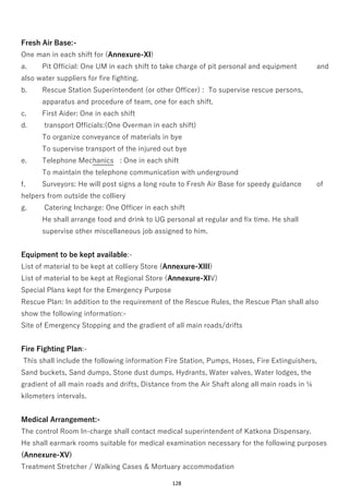 128
Fresh Air Base:-
One man in each shift for (Annexure-XI)
a. Pit Official: One UM in each shift to take charge of pit personal and equipment and
also water suppliers for fire fighting.
b. Rescue Station Superintendent (or other Officer) : To supervise rescue persons,
apparatus and procedure of team, one for each shift.
c. First Aider: One in each shift
d. transport Officials:(One Overman in each shift)
To organize conveyance of materials in bye
To supervise transport of the injured out bye
e. Telephone Mechanics : One in each shift
To maintain the telephone communication with underground
f. Surveyors: He will post signs a long route to Fresh Air Base for speedy guidance of
helpers from outside the colliery
g. Catering Incharge: One Officer in each shift
He shall arrange food and drink to UG personal at regular and fix time. He shall
supervise other miscellaneous job assigned to him.
Equipment to be kept available:-
List of material to be kept at colliery Store (Annexure-XIII)
List of material to be kept at Regional Store (Annexure-XIV)
Special Plans kept for the Emergency Purpose
Rescue Plan: In addition to the requirement of the Rescue Rules, the Rescue Plan shall also
show the following information:-
Site of Emergency Stopping and the gradient of all main roads/drifts
Fire Fighting Plan:-
This shall include the following information Fire Station, Pumps, Hoses, Fire Extinguishers,
Sand buckets, Sand dumps, Stone dust dumps, Hydrants, Water valves, Water lodges, the
gradient of all main roads and drifts, Distance from the Air Shaft along all main roads in ¼
kilometers intervals.
Medical Arrangement:-
The control Room In-charge shall contact medical superintendent of Katkona Dispensary.
He shall earmark rooms suitable for medical examination necessary for the following purposes
(Annexure-XV)
Treatment Stretcher / Walking Cases & Mortuary accommodation
 