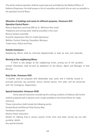 129
The whole medical operation shall be supervised and controlled by the Medical Officer of
Katkona Dispensary. He shall prepare a list of casualties and submit this as soon as possible to
the operation Control Room.
Allocation of buildings and rooms for different purposes; (Annexure-XVI)
Operation Control Room:-
Rescue Apparatus servicing (260 sq. ft. Minimum floor area)
Telephone and running water shall be provided in this room
Rescue workers assembly
Scientific department (Site for mobile laboratory)
Welfare: Control, Catering, Casualties, Mortuary
Trade Union, Police and Press
Outside Assistance:--
Neighboring Mines shall be informed telephonically to help by men and materials.
Warning to the neighboring Mines:
If there is any danger to the neighboring mines , arising out of the accident,
prompt information shall be sent by telephone to the Owner, Agent and Manager of that
Mine(s).
Duty Cards: (Annexure-XVII)
A booklet shall be prepared with detachable duty cards and it shall be issued to
principal personal, key personal, rescue trained person, first aider and all concerned
with the Emergency Organization.
Special Instruction (Annexure-XVIII)
Some special instruction considering the existing condition of Katkona 1&2 Incline
shall be prepared well in advance and is made available to the Control Room for ready
reference.
These instructions shall include the following points:
Escape Route and Rescue Party Access Way
Ventilation Instruction
Electric Power Instruction
Details for fighting fires in various section of the mine and water service lay out with
pumping details
Any special hazards
 