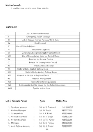 130
Mock rehearsal:-
It shall be done once in every three months.
ANNEXURE
I List of Principal Personal
II Emergency Action Message
III List of Rescue Trained Persons/ First Aider
IV Key Personal
V List of Vehicle Drivers
VI Telephone Log Book
VII Materials & Equipment kept in Control Room
VIII List of Consultative body for Control Room
IX Persons for Surface Control
X Person for Underground Control
XI Fresh Air Base Control
XII Material to be kept at Colliery Store
XIII Material to be kept at Colliery Stores
XIV Material to be kept at Regional Store
XV Medical Arrangement
XVI Rooms for different purposes
XVII Duties cards shall be issued for the following persons
XVIII Special Instructions
List of Principle Person Name Mobile Nos.
1. Sub Area Manager : Sri. A. K. Prajapati 9425533212
2. Colliery Manager : Sri. D. Singh 9425533228
3. Safety Officer : Sri. P. F. Patel 9425279809
4. Ventilation Officer : Sri. B. K. Singh 7694801309
5. Colliery Engineer : Sri. Manoj Kumar 7587391205
6. Manager : Sri. S. K. Pandey 9425279808
7. Asst Colliery Manager : Sri. K. A. Ansari 7587391199
 