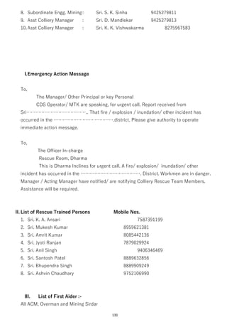 131
8. Subordinate Engg. Mining: Sri. S. K. Sinha 9425279811
9. Asst Colliery Manager : Sri. D. Mandlekar 9425279813
10.Asst Colliery Manager : Sri. K. K. Vishwakarma 8275967583
I.Emergency Action Message
To,
The Manager/ Other Principal or key Personal
CDS Operator/ MTK are speaking, for urgent call. Report received from
Sri………………………………….. That fire / explosion / inundation/ other incident has
occurred in the ………………………………….district. Please give authority to operate
immediate action message.
To,
The Officer In-charge
Rescue Room, Dharma
This is Dharma Inclines for urgent call. A fire/ explosion/ inundation/ other
incident has occurred in the …………………………………. District. Workmen are in danger.
Manager / Acting Manager have notified/ are notifying Colliery Rescue Team Members.
Assistance will be required.
II. List of Rescue Trained Persons Mobile Nos.
1. Sri. K. A. Ansari 7587391199
2. Sri. Mukesh Kumar 8959621381
3. Sri. Amrit Kumar 8085442136
4. Sri. Jyoti Ranjan 7879029924
5. Sri. Anil Singh 9406346469
6. Sri. Santosh Patel 8889632856
7. Sri. Bhupendra Singh 8889909249
8. Sri. Ashvin Chaudhary 9752106990
III. List of First Aider :-
All ACM, Overman and Mining Sirdar
 