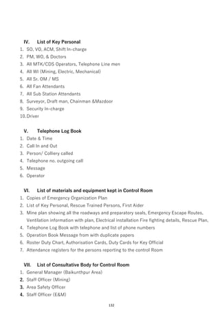 132
IV. List of Key Personal
1. SO, VO, ACM, Shift In-charge
2. PM, WO, & Doctors
3. All MTK/CDS Operators, Telephone Line men
4. All WI (Mining, Electric, Mechanical)
5. All Sr. OM / MS
6. All Fan Attendants
7. All Sub Station Attendants
8. Surveyor, Draft man, Chainman &Mazdoor
9. Security In-charge
10.Driver
V. Telephone Log Book
1. Date & Time
2. Call In and Out
3. Person/ Colliery called
4. Telephone no. outgoing call
5. Message
6. Operator
VI. List of materials and equipment kept in Control Room
1. Copies of Emergency Organization Plan
2. List of Key Personal, Rescue Trained Persons, First Aider
3. Mine plan showing all the roadways and preparatory seals, Emergency Escape Routes,
Ventilation information with plan, Electrical installation Fire fighting details, Rescue Plan,
4. Telephone Log Book with telephone and list of phone numbers
5. Operation Book Message from with duplicate papers
6. Roster Duty Chart, Authorisation Cards, Duty Cards for Key Official
7. Attendance registers for the persons reporting to the control Room
VII. List of Consultative Body for Control Room
1. General Manager (Baikunthpur Area)
2. Staff Officer (Mining)
3. Area Safety Officer
4. Staff Officer (E&M)
 