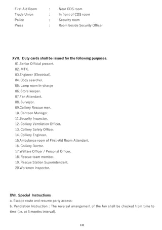 135
First Aid Room : Near CDS room
Trade Union : In front of CDS room
Police : Security room
Press : Room beside Security Officer
XVII. Duty cards shall be issued for the following purposes.
01.Senior Official present.
02. MTK.
03.Engineer (Electrical).
04. Body searcher.
05. Lamp room In-charge
06. Store keeper.
07.Fan Attendant.
08. Surveyor.
09.Colliery Rescue men.
10. Canteen Manager.
11.Security Inspector.
12. Colliery Ventilation Officer.
13. Colliery Safety Officer.
14. Colliery Engineer.
15.Ambulance room of First-Aid Room Attendant.
16. Colliery Doctor.
17.Welfare Officer / Personal Officer.
18. Rescue team member.
19. Rescue Station Superintendant.
20.Workmen Inspector.
XVII. Special Instructions
a. Escape route and resume party access:
b. Ventilation Instruction : The reversal arrangement of the fan shall be checked from time to
time (i.e. at 3 months interval).
 