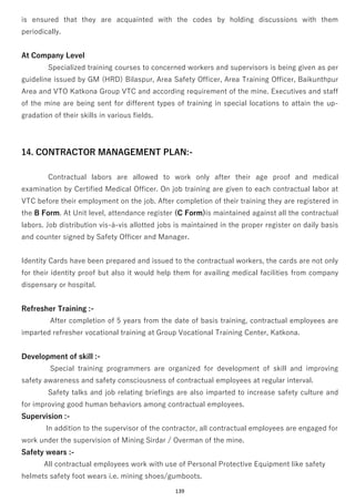 139
is ensured that they are acquainted with the codes by holding discussions with them
periodically.
At Company Level
Specialized training courses to concerned workers and supervisors is being given as per
guideline issued by GM (HRD) Bilaspur, Area Safety Officer, Area Training Officer, Baikunthpur
Area and VTO Katkona Group VTC and according requirement of the mine. Executives and staff
of the mine are being sent for different types of training in special locations to attain the up-
gradation of their skills in various fields.
14. CONTRACTOR MANAGEMENT PLAN:-
Contractual labors are allowed to work only after their age proof and medical
examination by Certified Medical Officer. On job training are given to each contractual labor at
VTC before their employment on the job. After completion of their training they are registered in
the B Form. At Unit level, attendance register (C Form)is maintained against all the contractual
labors. Job distribution vis-à-vis allotted jobs is maintained in the proper register on daily basis
and counter signed by Safety Officer and Manager.
Identity Cards have been prepared and issued to the contractual workers, the cards are not only
for their identity proof but also it would help them for availing medical facilities from company
dispensary or hospital.
Refresher Training :-
After completion of 5 years from the date of basis training, contractual employees are
imparted refresher vocational training at Group Vocational Training Center, Katkona.
Development of skill :-
Special training programmers are organized for development of skill and improving
safety awareness and safety consciousness of contractual employees at regular interval.
Safety talks and job relating briefings are also imparted to increase safety culture and
for improving good human behaviors among contractual employees.
Supervision :-
In addition to the supervisor of the contractor, all contractual employees are engaged for
work under the supervision of Mining Sirdar / Overman of the mine.
Safety wears :-
All contractual employees work with use of Personal Protective Equipment like safety
helmets safety foot wears i.e. mining shoes/gumboots.
 
