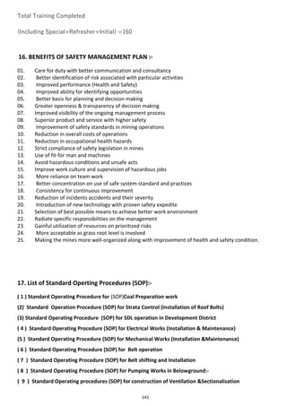 141
Total Training Completed
(Including Special+Refresher+Initial) =160
16. BENEFITS OF SAFETY MANAGEMENT PLAN :-
01. Care for duty with better communication and consultancy
02. Better identification of risk associated with particular activities
03. Improved performance (Health and Safety)
04. Improved ability for identifying opportunities
05. Better basis for planning and decision making
06. Greater openness & transparency of decision making
07. Improved visibility of the ongoing management process
08. Superior product and service with higher safety
09. Improvement of safety standards in mining operations
10. Reduction in overall costs of operations
11. Reduction in occupational health hazards
12. Strict compliance of safety legislation in mines
13. Use of fit-for man and machines
14. Avoid hazardous conditions and unsafe acts
15. Improve work culture and supervision of hazardous jobs
16. More reliance on team work
17. Better concentration on use of safe system standard and practices
18. Consistency for continuous improvement
19. Reduction of incidents accidents and their severity
20. Introduction of new technology with proven safety expedite
21. Selection of best possible means to achieve better work environment
22. Radiate specific responsibilities on the management
23. Gainful utilization of resources on prioritized risks
24. More acceptable as grass root level is involved
25. Making the mines more well-organized along with improvement of health and safety condition.
17. List of Standard Operting Procedures (SOP):-
( 1 ) Standard Operating Procedure for (SOP)Coal Preparation work
(2) Standard Operation Procedure (SOP) for Strata Control (Installation of Roof Bolts)
(3) Standard Operating Procedure (SOP) for SDL operation in Development District
( 4 ) Standard Operating Procedure (SOP) for Electrical Works (Installation & Maintenance)
(5 ) Standard Operating Procedure (SOP) for Mechanical Works (Installation &Maintenance)
( 6 ) Standard Operating Procedure (SOP) for Belt operation
( 7 ) Standard Operating Procedure (SOP) for Belt shifting and Installation
( 8 ) Standard Operating Procedure (SOP) for Pumping Works in Belowground:-
( 9 ) Standard Operating procedures (SOP) for construction of Ventilation &Sectionalisation
 
