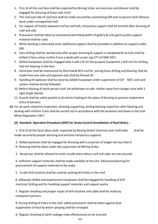 143
1. First of all the coal face shall be inspected by Mining Sirdar and overman and dresser shall be
engaged for dressing of loose side /roof.
2. The roof and side of coal face shall be made secured by maintaining SSR and no person shall allow to
work under unsupported roof .
3. For support of freshly exposed roof by roof bolt, temporary support shall be erected after dressing of
roof and side.
4. Precaution shall be taken to maintained permitted width of gallery & only good quality support
material shall be used.
5. While working in disturbed areas additional support shall be provided in addition to support under
SSR .
6. Face drilling shall be started only after proper dressing & support is completed & no hole shall be
drilled in face unless misfire if any is dealt with as per reg 177 of CMR 1957
7. Skilled manpower shall be engaged with a safe ( fit for the purpose Equipment ) drill m/c for drilling
hole for blasting in the face .
8. Hand plan shall be maintained by Overman& M/S and for joining faces drilling and blasting shall be
made from one side and opposite side shall be fenced off .
9. Handling of explosive shall be done by skilled manpower under supervision of S/F M/S and card
system shall be strictly followed.
10. Before blasting all work person shall be withdrawn to safe shelter away from danger zone with 2
right Angle /bends.
11. Guards shall be safely posted at all entries leading to the place of blasting to prevent inadvertent
entry of persons.
12. For all work related to inspection, dressing supporting, drilling blasting inspection after blasting and
dealing with misfires if any shall be carried out in accordance with the provision laid down in the Coal
Mines Regulation 1957.
(2) Standard Operation Procedure (SOP) for Strata Control (Installation of Roof Bolts) :-
1. First of all the face/ place shall inspected by Mining Sirdar/ Overman and roof/sides shall be
made secured by proper dressing and erection temporary supports.
2. Skilled workman shall be engaged for dressing with a crow bar of length not less than 6
ft. Dressing shall be done under the supervision of Mining Sirdar.
3. No person shall be allowed to enter unsafe place where roof and sides are not secured.
4. Sufficient support materials shall be made available at the site. Advanced planning for
procurement of support materials to be made.
5. A safe drill machine shall be used for putting drill holes in the roof.
6. Adequate skilled and experienced manpower shall be engaged for handling of drill
machine/ drilling and for handling support materials and support works.
7. Regular checking and proper repair of drill machine and cable shall be made by
competent persons.
8. During drilling of holes in the roof, safety precaution shall be taken against dust.
Suppression of dust by water spraying shall be arranged.
9. Regular checking of earth leakage relay effectiveness to be ensured.
 