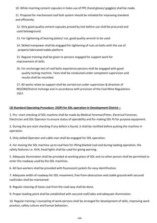 144
10. While inserting cement capsules in holes use of PPE (hand gloves/ goggles) shall be made.
11. Proposal for mechanized roof bolt system should be initiated for improving standard
and efficiently.
12. Only good quality cement capsules proved by test before use shall be procured and
used belowground.
13. For tightening of bearing plates/ nut, good quality wrench to be used.
14. Skilled manpower shall be engaged for tightening of nuts on bolts with the use of
properly fabricated stable platform.
15. Regular training shall be given to persons engaged for support work for
improvement of skills.
16. For anchorage test of roof bolts experience persons shall be engaged with good
quality testing machine. Tests shall be conducted under competent supervision and
results shall be recorded.
17. All works relate to support shall be carried out under supervision & direction of
MS/OM/District Incharge and in accordance with provision of the Coal Mine Regulations
1957.
(3) Standard Operating Procedure (SOP) for SDL operation in Development District :-
1. Pre –start checking of SDL machine shall be made by Medical Foreman/Fitter, Electrical Foreman,
Electrician and SDL Operator to ensure status of operability and for making SDL fit for purpose equipment.
2. During the pre-start checking if any defect is found, it shall be rectified before putting the machine in
operation.
3. Only skilled Operator and cable man shall be engaged for SDL operation.
4. For moving the SDL machine up to coal face for lifting blasted coal and during loading operation, the
safety features i.e. AVA; head lights shall be used for giving warning.
5. Adequate illumination shall be provided at working place of SDL and no other person shall be permitted to
enter the roadway used by the SDL machines.
6. All face workers shall be provided with fluorescent jackets for easy identification.
7. Adequate width of roadway for SDL movement, free from obstruction and stable ground with secured
roof/sides shall be maintained.
8. Regular cleaning of loose coal from the road way shall be done.
9. Proper loading point shall be established with secured roof/sides and adequate illumination.
10. Regular training / counseling of work persons shall be arranged for development of skills, improving work
practice, safety culture and human behaviors.
 