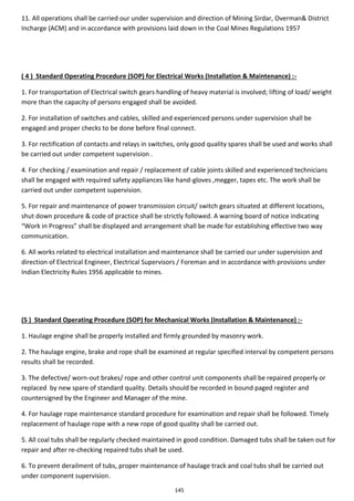 145
11. All operations shall be carried our under supervision and direction of Mining Sirdar, Overman& District
Incharge (ACM) and in accordance with provisions laid down in the Coal Mines Regulations 1957
( 4 ) Standard Operating Procedure (SOP) for Electrical Works (Installation & Maintenance) :-
1. For transportation of Electrical switch gears handling of heavy material is involved; lifting of load/ weight
more than the capacity of persons engaged shall be avoided.
2. For installation of switches and cables, skilled and experienced persons under supervision shall be
engaged and proper checks to be done before final connect.
3. For rectification of contacts and relays in switches, only good quality spares shall be used and works shall
be carried out under competent supervision .
4. For checking / examination and repair / replacement of cable joints skilled and experienced technicians
shall be engaged with required safety appliances like hand-gloves ,megger, tapes etc. The work shall be
carried out under competent supervision.
5. For repair and maintenance of power transmission circuit/ switch gears situated at different locations,
shut down procedure & code of practice shall be strictly followed. A warning board of notice indicating
“Work in Progress” shall be displayed and arrangement shall be made for establishing effective two way
communication.
6. All works related to electrical installation and maintenance shall be carried our under supervision and
direction of Electrical Engineer, Electrical Supervisors / Foreman and in accordance with provisions under
Indian Electricity Rules 1956 applicable to mines.
(5 ) Standard Operating Procedure (SOP) for Mechanical Works (Installation & Maintenance) :-
1. Haulage engine shall be properly installed and firmly grounded by masonry work.
2. The haulage engine, brake and rope shall be examined at regular specified interval by competent persons
results shall be recorded.
3. The defective/ worn-out brakes/ rope and other control unit components shall be repaired properly or
replaced by new spare of standard quality. Details should be recorded in bound paged register and
countersigned by the Engineer and Manager of the mine.
4. For haulage rope maintenance standard procedure for examination and repair shall be followed. Timely
replacement of haulage rope with a new rope of good quality shall be carried out.
5. All coal tubs shall be regularly checked maintained in good condition. Damaged tubs shall be taken out for
repair and after re-checking repaired tubs shall be used.
6. To prevent derailment of tubs, proper maintenance of haulage track and coal tubs shall be carried out
under component supervision.
 