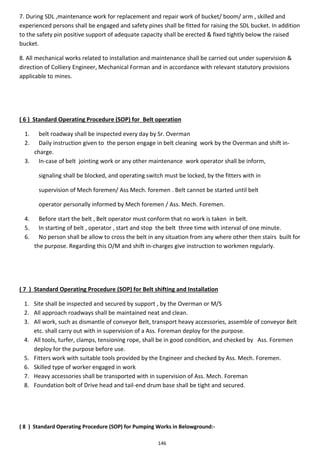 146
7. During SDL ,maintenance work for replacement and repair work of bucket/ boom/ arm , skilled and
experienced persons shall be engaged and safety pines shall be fitted for raising the SDL bucket. In addition
to the safety pin positive support of adequate capacity shall be erected & fixed tightly below the raised
bucket.
8. All mechanical works related to installation and maintenance shall be carried out under supervision &
direction of Colliery Engineer, Mechanical Forman and in accordance with relevant statutory provisions
applicable to mines.
( 6 ) Standard Operating Procedure (SOP) for Belt operation
1. belt roadway shall be inspected every day by Sr. Overman
2. Daily instruction given to the person engage in belt cleaning work by the Overman and shift in-
charge.
3. In-case of belt jointing work or any other maintenance work operator shall be inform,
signaling shall be blocked, and operating switch must be locked, by the fitters with in
supervision of Mech foremen/ Ass Mech. foremen . Belt cannot be started until belt
operator personally informed by Mech foremen / Ass. Mech. Foremen.
4. Before start the belt , Belt operator must conform that no work is taken in belt.
5. In starting of belt , operator , start and stop the belt three time with interval of one minute.
6. No person shall be allow to cross the belt in any situation from any where other then stairs built for
the purpose. Regarding this O/M and shift in-charges give instruction to workmen regularly.
( 7 ) Standard Operating Procedure (SOP) for Belt shifting and Installation
1. Site shall be inspected and secured by support , by the Overman or M/S
2. All approach roadways shall be maintained neat and clean.
3. All work, such as dismantle of conveyor Belt, transport heavy accessories, assemble of conveyor Belt
etc. shall carry out with in supervision of a Ass. Foreman deploy for the purpose.
4. All tools, turfer, clamps, tensioning rope, shall be in good condition, and checked by Ass. Foremen
deploy for the purpose before use.
5. Fitters work with suitable tools provided by the Engineer and checked by Ass. Mech. Foremen.
6. Skilled type of worker engaged in work
7. Heavy accessories shall be transported with in supervision of Ass. Mech. Foreman
8. Foundation bolt of Drive head and tail-end drum base shall be tight and secured.
( 8 ) Standard Operating Procedure (SOP) for Pumping Works in Belowground:-
 