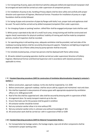 147
1. For transporting of pump, pipes and electrical switches adequate skilled and experienced manpower shall
be arranged and work shall be carried out under supervision of component persons.
2. For installation of pump at site, handling of heavy objects shall be done safely and carefully with proper
direction and supervision of Engineer, Mechanical Forman. Procedure for installation of pump on a rigid
foundation shall be strictly followed.
3. For laying of pipes and connection of pipes by flanges with bolts/ nuts, proper tools and appliances shall
be used. The work shall be carried out by skilled manpower/competent fitter under supervision.
4. For changing of pipes or packing/ washers skilled fitter shall be engaged and proper tools shall be used.
5. While pump is operated at dip side of a small/ local sump, strong training wall shall be constructed and
regular check/ examination for physical condition/ stability of training wall shall be made by competent
persons, results of inspection shall be recorded.
6. For operating pimp in old working areas, adequate ventilation shall be provided; roof and sides of the
roadways/ pumping stations shall be secured by dressing and supports. Telephone and lighting arrangement
shall be provided. Use of flame safety lamp by pump operator shall be ensured.
7. For remotely located pumps, at least two persons shall be deployed with flame safety lamps.
8. All works related to pumping operation shall be carried out under supervision/ direction of Colliery
Engineer, Mechanical Forman and Electrical Supervisor and in accordance with statutory provisions
applicable to mines.
( 9 ) Standard Operating procedures (SOP) for construction of Ventilation &Sectionalisation Stopping’s( contactor’s
workers )
1. Before construction, approach roadway to the site shall be inspected by G.S. O/M
2. Before construction ,approach roadway shall be secure safe by support and maintained neat and clean.
3. Site shall be inspected in view presence of noxious gases with appropriate equipment by ventilation
officer or Sr. O/M general shift
4. Roof of the Site shall be supported and sides shall be secured by dressing with in supervision of M/S
5. Arrangement done for easily transport material up to the site
6. Ensure that tools use for the purpose shall be good in condition
7. All contactor worker should be trained
8. Not any contactor worker allow in to mine without PPE
9. Not any contactor worker entry in unknown area without knowledge of M/s
10. All construction work shall be carried out with in supervision of M/S or O/M
( 10 ) Standard Operating procedures (SOP) for Material Transportation Works :-
1. For transportation by haulage system, the haulage engine, rope and all other components shall be
maintained in proper working order.
 