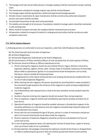148
2. The haulage track tubs and all safety devices in haulage roadways shall be maintained in proper working
order.
3. The maintenance schedule for haulage engine/ rope shall be strictly followed
4. The haulage engine shall be operated by a skilled and experienced haulage operator.
5. Periodic checks / examination & repair maintenance shall be carried out by authorized competent
persons and report shall be recorded.
6. Uncontrolled movements of tubs shall not be permitted.
7. The stability and strength of all structures / foundations related to haulage system should be maintained
in safe working order.
8. Where material transport manually, the roadway shall be maintained neat and clean
9. All operations related to transport of material in underground and surface shall be carried out under
competent supervision.
(11) SOP for Explosive Magazine
1. Following persons are authorized to carry out inspection, under Rule 128 of Explosive Rules,2008…
(A) The Chief Controller And Controller of Explosives,
(B) All District Magistrates,
(C) All Executive Magistrates Subordinate to the District Magistrate,
(D) All Commissioners of Police and Police Officers of rank not below that of a Sub Inspector of Police,
(E) The Director General of Mines or Officers Subordinate to him.
1. Person entering the magazine should not carry Cellular Phones, Pagers, Wireless Instruments,
Cigarettes, Matches, Lighters, Knives, other Articles made of Iron/Steel, Substances of Flammable
Nature liable to spontaneous ignition or to cause/communicate fire/explosion such as Acids,
Petroleum, Calcium Carbide & Compressed Gases.
2. Storage/existence of the above mentioned items and smoking should also be avoided within the
15 mts of radius Explosives Magazines.
3. While entering into the magazine, the person should dip his overshoes/feet in water provided in
the cemented trough located at the entrance of the magazine to avoid carrying sand/grid/dust/
inside the magazine.
4. Use of Boots/Shoes with exposed nails or shod at the base should be strictly avoided inside the
magazine.
5. Numbers of person entering into magazine should not exceed 2 Nos. during Inspection.
6. Prior to inspection, magazine shall be well ventilated by opening the windows and doors for at
least 10 min.
7. Operation/Inspection of magazine should be avoided, whenever a thunderstorm appears to be
should be withdrawn to a safe distance and such magazine should be kept closed & locked until
the thunderstorm has ceased.
8. Person who has not completed the age of 18 years, person in a state of intoxication and person
who is of unsound mind should not be taken inside the magazine.
9. Routine inspection of Explosives Magazines should be carried out only between the hours of
sunset and sunrise.
10. In case of opening explosives boxes, the opening tool must be of wood, brass, copper or bronze,
since use of tools made of iron is prohibited.
11. During inspection, the packages containing the explosives should not be thrown or dropped down
or rolled or pulled along the ground or floor but shall be passed from hand to hand carefully.
 