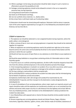 149
12. Where a package is to be slung, due precaution should be taken slung it in such a manner as
effectively to prevent the possibility of a fall.
13. Packages containing explosives should not be allowed to remain in the sun or exposed to
excessive heat, during inspection.
14. During physical examination of explosives:
(A) Avoid use of Wristwatch and Rings,
(B) Use non-synthetic dress materials; i.e., ideally cotton,
(C) Be on bare foot or with boot made up of conducting rubber.
15.Detonators should never be stored along with explosive. Detonator shall be stores in separate
room of the same magazine separated by an air gap of 1.5 mts followed by concrete/brick wall of
thickness not less than 60 cm.
(12)SOP For Explosive Van:-
1. The explosive van should be stationed in a non-congested location during inspection, where the
public safety is not endangered.
2. When a convoy of two or more vans carrying explosives is inspected, they should not be stationed
together for inspection.
3. When an explosives van containing explosives need to be parked over night due to the reasons
beyond control, the same to be communicated by the Driver to the nearest Police Station and the
premises in which the van is parked-
(A) Should not have any source of open flame or any substance or article likely to cause explosion or
fire,
(B) Should be away habitation or any go down containing articles of a flammable nature or other
hazardous goods.
4. If any fires occurs on a vehicle containing explosives, all other traffic should be stopped at least 300
mtrs from the vehicles and that all persons in the vicinity should be warned of the danger.
5. A Van transporting explosives is involved in an accident, fire or any other occurrence, which causes
a significant delay in the delivery of explosive or damage to the vehicles or explosive
(A) The laws relating to road accidents shall be complied with,
(B) The JtCCE/DyCCE/CE in whose jurisdiction the accident has taken place shall be intimated giving
the full details of explosives carried and accident,
(C) Explosives shall be kept under safe storage and custody till an examination by the
JtCCE/DyCCE/CE if required, and then transport to the destination or place designated by the
JtCCE/DyCCE/ CE.
6. In case of a breakdown of van carrying explosives, where major repairs are required, prevent such
repairs should be made until the explosives are transferred to another van or are removed from the
vehicles and stored under proper security at a safe distance from the highway and at least 300 mts
from any inhabited premises, under intimation to the JtCCE/DyCCE/CE in whose jurisdiction the
incident has taken place.
7. Use of Boots/Shoes with exposed nails or shod at the base should be strictly avoided inside the
explosives van.
8. Persons inspecting vans carrying explosives should not Cellular Phones, Pagers, Wireless
Instruments, Cigarettes, Matches, Lighters, Knives, other Articles made of Iron/Steel, Substances of
 