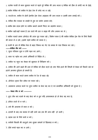 153
1. प्रत्येक पल्ली में काम सुरुवात करने से पहले पुरे के बबन की जाच करना व् के बबल को ठीक से सपोटज कर के देखे|
2. मशीन के बबल को मशीन के हेडर टेक में लपेट कर न रखे|
3. एस.डी.एल. मशीन के दोनों ट्रेकचैन ट्रेक रोलर आइडलर की जाच करना व उसकी साफ सफाई करे |
4. के बबल मैंन गलब्स या लकड़ी के हुक का प्रयोग अवश्य करे|
5 मशीन ब्रेक डाउन होने पर मशीन बनाते समाये कफटर का सहयोग करना |
6 मशीन जहााँ-जहााँ चलना है उस रास्ते की छत व साइड की जााँच अवश्य कर ले |
7 मशीन चलाते समय ओपरेटर की तरफ पूरा ध्यान रखे | ववशेष ध्यान दे की मशीन के बबल ट्रेक चैन के ननचे ककसी
भी कारन से न दबे | इसके पहले मशीन को रुकवा दे |
8 पल्ली के अांत में के बबल फे स से बाहर ननकल कर गेट एांड बाक्स्स के पास ननकाल कर रखे |
-------के बबल मैंन करे -------
1. चुस्त पररिान जूता व टोपी पहन कर आये |
2. काम पर पहोच कर अपने अचिकारी से ननदेश ले |
3. मशीन पर पहुच कर के बल को सूक्ष्मता से ननररिण करे |
4. मशीन की आगे बढने की दशा में के बबल को ढीला करते रहे तथा पीछे हटने की जस्थती में के बल को ककनारे रखे या
हटाये अन्यथा दुघजटना हो सकती है|
5. मशीन में काम करते समय मशीन के रेंज से बाहर रहे|
6. ऑपरेटर द्वारा हदए सांके त का ध्यान रखे |
7. असमान्य आवाज़ करने पर तुरांत मशीन या बेल्ट बांद कर दे एवां सम्बांचित अचिकारी को सुचना दे |
------ के बल मैंन न करे ------------
1. हूटर तीन बार बजने के बाद बेल्ट को न छु ए यहद आवश्यकता हो तो बेल्ट बांद करा दे|
2. होलेज रास्ते से न चले |
3. नशे की आवस्था में काम न करे |
4. दागनी के बाद तब कमान में नहीां जाये जब तक की जाच नहीां हो जाती |
5. खराब छत के ननचे कायज न करे |
6. मचीनो बबजली की वस्तुओ तथा सुरिा सािनों से झखलवाड़ न करे |
7. ढीले कपडे पहन कर न आवे |
 
