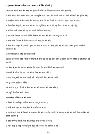 154
(17)मानक संचालन प्रक्रिया बेल्ि आपरेिर के मलए (SOP )
1.सवजप्रथम अपनी काम की जगह को सुरिा की दृजटट से ननररिण करे (छत सपोटज इत्याहद)
2. बेल्ट मोटर चगयर बाक्स्स स्टाटजर पर ध्यानपूवजक नजर रखे और खराबी पाने पर अपने अचिकारी को सूचचत करे|
3. फाउडेसन बोल्ट आचथिंग वायर की जाच करे| ढीले होने की जस्तचथ में उसे कफटर द्वारा टाइट करवाए|
4. मसग्नमलांग बेल(घांटी) की जाच करे और यह सुननजश्चत कर ले की वह ठीक से कम कर रही है|
5. कज्लांग गाडज हमेशा लगे रहे और उसकी ननजश्चत जाच करे |
6. पुल काडज मसस्टम प्री स्टाटज वाननिंग मसस्टम की जाच करे और उसे चालू रूप में रखे|
7. काड ऑफ़ मसग्नल के हहसाब से बेल्ट को चालू एवां बांद करे|
8. बेल्ट के व ज्वाइन के उखड़ने , टूटने या बेल्ट के फटने पर बेल्ट तुरांत बांद करे और उसकी सुचना सम्बांचित
हयजक्स्त को दे|
9. बेल्ट मसग्नल का कोड का पालन करेंगे |
10.बेल्ट से कोयला ननचे चगरने की जस्थती में बेल्ट बांद कर देख भाल करेंगे | जरुरत होने पर फीटर या सी.डी.एस. को
बतायेंगे |
11. बेल्ट में मेंटेनेंस होने पर मेंटेनेंस गैंग द्वारा हदए गये ननदेशों का पालन करेंगे |
12.पल्ली के दौरान टेल एांड एवां बॉटम रोलर को साफ़ रखेंगे |
13. बेल्ट चालू रहने पर साफ सफाई नहीां करेगे नही बेल्ट को पार करेगे |
14 पुरे समय ड्यूटी पर रहेगे|
15 आग या िुआ हदखने से बेल्ट बांद कर सी. डी.एस. को खबर करेगे |
16 ड्यूटी के दौरान नहीां सोयेगे |
---------बेल्ि ओपेरिर ना करे ------
1. ककसी भी अनचिकृ त हयजक्स्त को बेल्ट चालू न करने दे |
2. ढीले कपडे पहन कर चालू बेल्ट के नजदीक न जाये |
3. अपने कायज स्थल के बबजली के उपकरण जैसे मोटर स्टाटजर इत्याहद से छेड़छाड़ न करे और नहीां ककसी हयजक्स्त को
इसकी इजाजत दे |
4. बबना मसग्नल प्रा्त (घांटी की आवाज़) बेल्ट को चालू न करे |
5. चालू बेल्ट से कोई भी फसी हुयी वस्तु को ननकलने की कोमशश न करे |
 