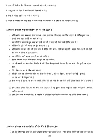 155
6. बेल्ट की फे मसग की उचचत रख रखाव करे और उसे हटाने न दे |
7. चालू बेल्ट के ननचे से आदममयों को ननकलने न दे |
8 बेल्ट के मोटर स्टाटजर पर पानी न पड़ने दे |
9 ककसी भी हयजक्स्त को चालू बेल्ट में काम करने की इजाजत न दे और न उसे नजदीक आने दे |
(18)मानक संचालक प्रक्रिया बोलल्िंग गैंग के मलए (SOP)
1) बोजल्टांगगैंग खान प्रबन्िक ,अवर प्रबांिक , सह –प्रबन्िक ओहहरमन ,माइननांग सरदार के ननदेशानुसार रूफ
सपोटज तथा साइड सपोटज का काम करेंगे |
2) रूफ बोजल्टांग का कायज शुरु करने से पहले छत को / साइड को चेक करके ड्रेमसांग करा लें |
3) बोजल्टांगगैंग देखेंगे की बोल्ट एक ही कतार में रहें |
4) बोजल्टांगगैंग छत में होल की हदशा रूफ के बेडडांग ्लेन से ९० डडग्री में बनायेंगे | साइड होल 45 से 60 डडग्री
की हदशा में वपलर के ऊपर लगायें |
5) रूफ बोजल्टांग करते समय हाथ में दस्ताने पहनेंगे |
6) रेमसन बोजल्टांग करते समय रेमसन कै ्सूल को नहीां काटेंगे |
7) छत में लगाये गए रूफ बोल्ट के होल में दो रेमसन कै ्सूल डालने के बाद ही रूफ बोल्ट रॉड यु.डी.एम. द्वारा
डाले |
8) 30 सेकां ड के बाद बेअररांग ्लेट लगाये |
9) बोजल्टांग गैंग यह सुननजश्चत करेंगे की होल की लम्बाई , होल की हदशा , बोल्ट की लम्बाई इत्यादी
एस.एस.आर. के अनुसार रहें |
10) हरेक बोल्ट में अलग रांग का टैग लगाये ताकक यह पता चले की यह ककस पाली अथवा ककस गैंग ने लगाया हैं
|
11) अगर ककसी सपोटज मटेररयल की कमी पायी जाती हैं तो वह इसकी ररपोटज माइननांग सरदार एव अन्य जजम्मेदार
हयजक्स्त को देंगे |
12) अभी तक जारी डी.जी.एम.एस. के पररपत्र के अनुशांसा के आिार पर कायजस्थल पर सपोटज लगायें जायेंगे |
(19)मानक संचालक प्रक्रिया एंकरेज िेलस्त्िंग गैंग के मलए (SOP)
1) वह यह सुननजश्चत करेंगे की एांकर टेजस्टांग मशीन चालू हालत में है , तथा उसका मीटर सही कायज कर रहा है |
 