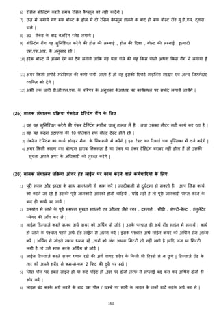 160
6) रेमसन बोजल्टांग करते समय रेमसन कै ्सूल को नहीां काटेंगे |
7) छत में लगाये गए रूफ बोल्ट के होल में दो रेमसन कै ्सूल डालने के बाद ही रूफ बोल्ट रॉड यु.डी.एम. द्वारा
डाले |
8) 30 सेकां ड के बाद बेअररांग ्लेट लगाये |
9) बोजल्टांग गैंग यह सुननजश्चत करेंगे की होल की लम्बाई , होल की हदशा , बोल्ट की लम्बाई इत्यादी
एस.एस.आर. के अनुसार रहें |
10) हरेक बोल्ट में अलग रांग का टैग लगाये ताकक यह पता चले की यह ककस पाली अथवा ककस गैंग ने लगाया हैं
|
11) अगर ककसी सपोटज मटेररयल की कमी पायी जाती हैं तो वह इसकी ररपोटज माइननांग सरदार एव अन्य जजम्मेदार
हयजक्स्त को देंगे |
12) अभी तक जारी डी.जी.एम.एस. के पररपत्र के अनुशांसा के आिार पर कायजस्थल पर सपोटज लगायें जायेंगे |
(25) मानक संचालक प्रक्रिया एंकरेज िेलस्त्िंग गैंग के मलए
1) वह यह सुननजश्चत करेंगे की एांकर टेजस्टांग मशीन चालू हालत में है , तथा उसका मीटर सही कायज कर रहा है |
2) वह यह कदम उठाएगा की 10 प्रनतशत रूफ बोल्ट टेस्ट होते रहें |
3) एांकरेज टेजस्टांग का कायज ओहहर मैन के ननगरानी में करेंगे | इस टेस्ट का ररकाडज एक पुजस्तका में दजज करेंगे |
4) अगर ककसी कारण वश बोल्ट्स ख़राब ननकलता है या एांकर या एांकर टेजस्टांग बराबर नहीां होता हैं तो उसकी
सूचना अपने ऊपर के अचिकारी को तुरन्त करेंगे |
(26) मानक संचालन प्रक्रिया ओवर हेड लाईन पर काम करने वाले कमटचाररयो के मलए
1) पूरी लगन और इच्छा के साथ साविानी से काम करें | जल्दीबाजी से दुघजटना हो सकती है| आप जजस कायज
को करने जा रहे है उसकी पूरी जानकारी आपको होनी चाहहयें , यहद नहीां है तो पूरी जानकारी प्रा्त करने के
बाद ही कायज पर जावें |
2) उपयोग में लानें के पूवज समस्त सुरिा सािनों एव औजार जैसे रबर , दस्तानें , सीढी , सेफ्टी-बेल्ट , इांसुलेटेड
्लेयर की जााँच कर लें |
3) लाईन डडस्चाजज करते समय अथज वायर को अचथिंग से जोड़े | उसके पश्चात ही अथज रॉड लाईन में लगायें | कायज
हो जानें के पश्चात ् पहले अथज रॉड लाईन से अलग करें | इसके पश्चात अथज लाईन वायर को अचथिंग सेन अलग
करें | अचथिंग से जोड़ते समय ध्यान रहें ,तारों को जांग अथवा ममटटी तो नहीां लगी है |यहद जांज या ममटटी
लगी है तो उसे साफ करके अचथिंग से जोड़ें |
4) लाईन डडस्चाजज करते समय ध्यान रखें की अथज वायर शरीर के ककसी भी हहस्से से न छु ये | डडस्चाजज रॉड के
तार को अपने शरीर से कम-से-कम 2 कफट की दुरी पर रखें |
5) जजस पोल पर डबल लाइन हो या कट पॉइांट हो ,उस पर दोनों तरफ से स्लाई बांद करा कर अचथिंग दोनों ही
ओर करें |
6) लाइन बांद करके अथज करने के बाद उस पोल / खम्बे पर सभी के लाइन के तकों शाटज करके अथज कर लें |
 