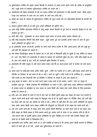 162
28) दुघजटनाग्रस्त हयजक्स्त को लाइन अथवा बबजली के उपकरण से अलग करते समय स्वांय को जमीन से इन्सुलेटेड
करें | सूखे कपडे से पकड़कर दुघजटनाग्रस्त हयजक्स्त को अलग करें |
29) प्रथमोपचार की करया साविानी से पढ़ें एव घायल हयजक्स्त को प्रथमोपचार दें जैसे बनावटी श्वास करया द्वारा
श्वास उसे अस्पताल ले जाने तक एव डाक्स्टर के आने तक जारी रखें |
30) लाइन बांद करने के पश्चात ही दुघजटनाग्रस्त हयजक्स्त को तुरांत अलग करें एव शीघ्रताशीघ्र बबजली कें सम्पकज को
हटाये |
31) समस्त दुघजटना छोटी हो या बड़ी तुरांत अपने अचिकारी को सूचचत करें |
32) अगर कोई हयजक्स्त खतरनाक जस्थनत में चालू लाइन अथवा बबजली के टूटे तारों के आसपास हदखता है तो उसे
तत्काल दूर करें |
33) भारी जैसे –पोल , ट्राांसफामजर या अन्य सामान उठाते समय या हटाते समय अवश्य चौकन्ने रहें |
34) यहद कोई खतरनाक जस्थनत जैसे ढीली लाइन , िुके खम्बे, टूटे तार इत्याहद आपके ध्यान में आवें तो तुरांत
अपने अचिकारी को सूचचत करें |
35) दो ट्राांसफामजर अथवा ओ.सी.सी. इत्याहद पर कायज करते समय प्रत्येक के मलए अलग-अलग अथज करें |जुड़ें हुए
अथज होनें की सांभावना हो सकती है |
36) मेन जस्वच डडस्ट्रीब्यूटर बाक्स्स के ढक्स्कन को न लगे होने से नछपकली आहद के घुसने से शाट सककज ट हो सकता
है | अत: मेन जस्वच एव ट्राांसफामजर के बाक्स्स के ढक्स्कन को साविानी पूवजक बांद करें | यहद कोई लकड़ी का हो
तो आग लग सकती है अत: तारों को साविानी पूवजक ककटके ट में लगावें |
37) ट्राांसफामजर की बॉडी न्यूट्रल से अथज करते समय ध्यान रखें की दो अलग-अलग तारों से प्रत्येक को अथज करना
है |
38) अपने काम पर ढीलें-ढाले कपडे अथाजत िोती- कु ताज , िोती एव पजामा में न आवें | इसी प्रकार अपने कायज पर
टेरीलीन या टेरीकाट के बने कपडे में भी न आवें | कायज पर सूती व मोटे कपडे में ही उपजस्थत हो | अचानक
यहद स्पाकज हो और चचनगारी चगरे तो टेरीलीन व टेरीकाट के कपड़ों में आग लग सकती है |
39) चालू लाइन के खम्बे  पोल पर कायज करते समय ध्यान कायज में ही लगावें | खम्बे  पोल पर लाइन के
नजदीक रहते हुए , ककसी आसपास की गनतववचियों पर ध्यान न देंवें | इसी प्रकार अपने अचिनस्त कमजचाररयो
से मजाक करना या मोबाईल पर बात करना या अन्य ककसी ओर ध्यान देना अपने जीवन के मलए खतरनाक
साबबत हो सकता है |
40) यहद आप तार खीचनें के कायज में गयें है ओर वहाां पर ककसी दूसरी लाइन इस लाइन को रास पार कराती है
अथवा आपने कायज करने वाली लाइन के बबलकु ल पास में हो तो दूसरी लाइन पर पररममट लेकर उसे अथज नहीां
कर हदया जाएाँ तब तक तार खीचने का कायज न करें | उचचत तो यही होगा की आप अपने अचिकारी को सूचना
देकर उनके अथवा ककसी अन्य सिम हयजक्स्त की मौजूदगी एव ननगरानी में ही लाइन बांद करके कायज करें |
41) जब आप अपने कायज िेत्र में फ्यूज आफ काल अथवा ककसी मशकायत पर कायज करने जाते है उस समय आप
ढीली लाइन या ककसी लाइन के ननचे मकान बनते हुए अथवा तारों के मध्य से तार डालकर चोरी हो रही है
,ऐसे प्रकरण देंखे तो इसकी सूचना अपने अचिकारी को तुरांत मलझखत रूप से देंवे यहद आपको मलखना नहीां
आता हो तो ककसी साथी से मलखवाकर देंवे |
42) समयावचि वाले परममट लेकर कायज पर न जावें क्स्योंकक हो सकता है की आपके द्वारा ककसी कारणों से ननजश्चत
समय में कायज पूणज न हो पावें , इससे आप दुघजटनाग्रस्त हो सकते है |
 