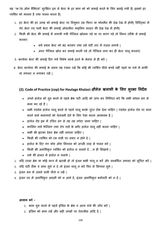 168
यह ‘’कोोड ऑफ़ प्रैजक्स्टस” सुरक्षित ढ्ग से बेल्ट के हर भाग को को सफाई करने के मलए बनाई गयी है| इसको हर
हयजक्स्त को मानना है तथा पालन करना है|
1. हर बेल्ट की हर जगह को सफाई बेल्ट पर ननयुक्स्त उस कफटर या फोनमैन की देख रेख में होगी| डडजस्ट्रक्स्ट में
गेट बेल्ट एव् पानी बेल्ट की सफाई ओवरमैंन/ माइननांग सरदार की देख रेख में होगी|
2. ककसी भी बेल्ट की सफाई में लगायी गयी पेजन्सल खोलना पड़े या पर करण पड़े तो ननम्न तरीके से सफाई
करवाए.
• सवज प्रथम बेल्ट को बांद करवाए तथा उसे घांटी तार में ग़ज़ल लगायें |
• अगर पेजन्सल खोल कर सफाई करनी पड़े तो पेजन्सल लगा कर ही बेल्ट चालू करवाएां|
3. कन्वेयर बेल्ट की सफाई हदए गये ववशेष लम्बे दस्ते के बेलचा से ही करें |
4. बेल्ट कन्वेयर की सफाई के समय यह ध्यान रखे कक कोई भी हयजक्स्त िीले कपडे नहीां पहने या गले में साफी
या मफलर न लगाकर रखें |
(2). Code of Practice (cop) for Haulage Khalasi:-हौलेज खलाशी के मलए सुरक्षा ननदेश
• अपने हालेज को सुरु करने से पहले ब्रेक घांटी आहद को जाांच कर ननजश्चत करे कक सभी सािन ठांग से
काम कर रहे है |
• सभी एांडलेस हालेज चालू करने से पहले चालू करके तुरांत रोक देना चाहहए | एांडलेस हालेज रोड पर काम
करने वाले कामगारों को चेतावनी देने के मलए ऐसा करना आवश्यक है |
• हालेज रोड ड्रम में उचचत ढांग से तह तह लपेटा जाना चाहहए |
• क्स्पमलांग गाडज फे जन्सांग तथा रोप गाडज के बगैर हालेज चालू नहीां करना चाहहए |
• कभी भी िटका देकर ब्रेक नहीां लगाना चाहहए |
• ककसी भी हयजक्स्त को टब गाडी पर सवार न होने दे |
• हालेज के हदए गए कोड ऑफ़ मसग्नल को अच्छी तरह से पालन करे |
• ककसी भी अनाचिकृ त हयजक्स्त को हालेज न चलाने दे , न ही मसखाये |
• नशे की हालत में हालेज न चलाये |
1. यहद रस्सा ब्रेक या कोई यन्त्र में खराबी हो तो इांजन कभी चालू न करें और सम्बांचित अफसर को सूचचत करें |
2. यहद घांटी ठीक व साफ़ सुने न दे तो इांजन चालू न करें कफर से मसग्नल सुने |
3. इांजन रूम में जलने वाली चीजे न रखें |
4. इांजन घर में अनाचिकृ त आदमी को न आने दें, इांजन अनाचिकृ त कमजचारी को न दें |
आवश्य करें –
1. काम शुरू करने से पहले इांजजन के ब्रेक व अन्य यांत्रो की जााँच करें |
2. इांजजन को साफ़ रखें और सही जगहों पर तेल/ग्रीस आहद दें |
 