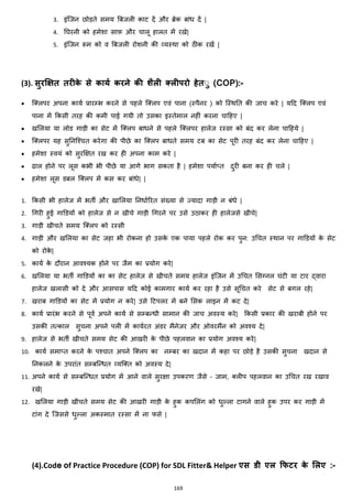169
3. इांजजन छोड़ते समय बबजली काट दें और ब्रेक बाांि दें |
4. नघरनी को हमेशा साफ़ और चालू हालत में रखे|
5. इांजजन रूम को व बबजली रोशनी की हयस्था को ठीक रखें |
(3). सुरक्षक्षत तरीके से कायट करने की शैली रलीपरो हेतुु (COP):-
• जक्स्लपर अपना कायज प्रारम्भ करने से पहले जक्स्लप एवां पाना (स्पैनर ) को जस्थनत की जाच करे | यहद जक्स्लप एवां
पाना में ककसी तरह की कमी पाई गयी तो उसका इस्तेमाल नहीां करना चाहहए |
• खमलया या लोड गाड़ी का सेट में जक्स्लप बािने से पहले जक्स्लपर हालेज रस्सा को बांद कर लेना चाहहये |
• जक्स्लपर यह सुननजश्चत करेगा की पीछे का जक्स्लप बािते समय टब का सेट पूरी तरह बांद कर लेना चाहहए |
• हमेशा स्वयां को सुरक्षित रख कर ही अपना काम करे |
• ढाल होने पर लूस कभी भी पीछे या आगे भाग सकता है | हमेशा पयाज्त दुरी बना कर ही चले |
• हमेशा लूस डबल जक्स्लप में कस कर बाांिे| |
1. ककसी भी हालेज में भती और खामलया ननिाजररत सांख्या से ज्यादा गाड़ी न बांिे |
2. चगरी हुई गाडडयों को हालेज से न खीचे गाड़ी चगरने पर उसे उठाकर ही हालेजसे खीचे|
3. गाड़ी खीचते समय जक्स्लप को रस्सी
4. गाड़ी और खमलया का सेट जहा भी रोकना हो उसके एक पाया पहले रोक कर पुन: उचचत स्थान पर गाडडयों के सेट
को रोके |
5. कायज के दौरान आवश्यक होने पर जैम का प्रयोग करे|
6. खमलया या भती गाडडयों का का सेट हालेज से खीचते समय हालेज इांजजन में उचचत मसग्नल घांटी या टार द्वारा
हालेज खलासी को दे और आसपास यहद कोई कामगार कायज कर रहा है उसे सूचचत करे सेट से बगल रहे|
7. खराब गाडडयों का सेट में प्रयोग न करे| उसे हटपलर में बने मसक लाइन में कट दे|
8. कायज प्रारांभ करने से पूवज अपने कायज से सम्बन्िी सामान की जाच अवस्य करे| ककसी प्रकार की खराबी होने पर
उसकी तत्काल सुचना अपने पली में कायजरत अांडर मैनेजर और ओवरमैंन को अवश्य दे|
9. हालेज से भती खीचते समय सेट की आखरी के पीछे पहलवान का प्रयोग अवश्य करे|
10. कायज समा्त करने के पश्चात अपने जक्स्लप का नम्बर का खदान में कहा पर छोड़े है उसकी सुचना खदान से
ननकलने के उपराांत सम्बजन्ित हयजक्स्त को अवस्य दे|
11. अपने कायज से सम्बजन्ित प्रयोग में आने वाले सुरिा उपकरण जैसे – जाम, क्स्लीप पहलवान का उचचत रख रखाव
रखे|
12. खमलया गाड़ी खीचते समय सेट की आखरी गाड़ी के हुक कपमलांग को िुल्ला टागने वाले हुक उपर कर गाड़ी में
टाांग दे जजससे िुल्ला अकस्मात रस्सा में ना फसे |
(4).Code of Practice Procedure (COP) for SDL Fitter& Helper एस डी एल क्रफिर के मलए :-
 