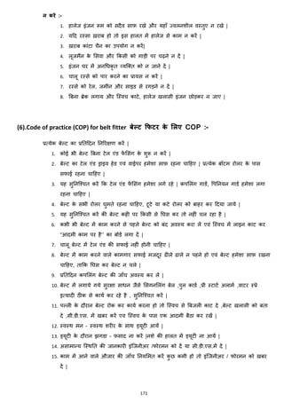 171
न करें :-
1. हालेज इांजन रूम को सदैव साफ़ रखे और यहााँ ज्वलनशील वस्तुए न रखे |
2. यहद रस्सा ख़राब हो तो इस हालत में हालेज से काम न करें |
3. ख़राब काांटा चैन का उपयोग न करें|
4. लूजमैंन के मसवा और ककसी को गाड़ी पर चढ़ने न दें |
5. इांजन घर में अनचिकृ त हयजक्स्त को न जाने दें |
6. चालू रस्से को पार करने का प्रायस न करें |
7. रस्से को रेल, जमीांन और साइड से रगड़ने न दें |
8. बबना ब्रेक लगाय और जस्वच काटे, हालेज खलासी इांजन छोड़कर न जाए |
(6).Code of practice (COP) for belt fitter बेल्ि क्रफिर के मलए COP :-
प्रत्येक बेल्ट का प्रनतहदन ननररिण करें |
1. कोई भी बेल्ट बबना टेल एांड फें मसांग के शुरू न करें |
2. बेल्ट का टेल एांड ड्राइव हेड एवां वाईपर हमेशा साफ़ रहना चाहहए | प्रत्येक बॉटम रोलर के पास
सफाई रहना चाहहए |
3. यह सुननजश्चत करें कक टेल एांड फें मसांग हमेशा लगे रहे | कपमलांग गाडज, वपननयन गाडज हमेशा लगा
रहना चाहहए |
4. बेल्ट के सभी रोलर घुमते रहना चाहहए, टूटे या कटे रोलर को बाहर कर हदया जाये |
5. यह सुननजश्चत करें की बेल्ट कही पर ककसी से नघस कर तो नहीां चल रहा है |
6. कभी भी बेल्ट में काम करने से पहले बेल्ट को बांद अवस्य करा लें एवां जस्वच में लाइन काट कर
“आदमी काम पर है’’ का बोडज लगा दें |
7. चालू बेल्ट में टेल एांड की सफाई नहीां होनी चाहहए |
8. बेल्ट में काम करने वाले कामगार सफाई मजदूर ढीले ढाले न पहने हो एवां बेल्ट हमेशा साफ़ रखना
चाहहए, ताकक नघस कर बेल्ट न चले |
9. प्रनतहदन कपमलांग बेल्ट की जााँच अवस्य कर लें |
10. बेल्ट में लगाये गये सुरिा सािन जैसे मसगनमलांग बेल ,पुल काडज ,प्री स्टाटज अलामज ,वाटर स्प्रे
इत्यादी ठीक से कायज कर रहे है , सुननजश्चत करें |
11. पल्ली के दौरान बेल्ट रोक कर कायज करना हो तो जस्वच से बबजली काट दे ,बेल्ट खलासी को बता
दे ,सी.डी.एस. में खबर करें एव जस्वच के पास एक आदमी बैठा कर रखें |
12. स्वस्थ मन – स्वस्थ शरीर के साथ ड्यूटी आयें |
13. ड्यूटी के दौरान िगडा – फसाद ना करें |नशे की हालत में ड्यूटी ना आयें |
14. असामान्य जस्थनत की जानकारी इांजजनीअर /फोरमन को दें या सी.डी.एस.में दें |
15. काम में आने वाले औजार की जााँच ननयममत करें कु छ कमी हो तो इांजजनीअर / फोरमन को खबर
दें |
 