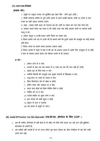 172
(7). COP FOR िेनडल
अवश्य करे:-
1. ड्यूटी पर चचुस्त कपडा एवां सुरक्षित ड्रेस पहने जैसे – टोपी जूता आहद |
२. ककसी सामान्य मशीन के पुजे आहद उठाने से पहले उसकी बनावट आहद पर ध्यान दे तथा
वजन का सही अांदाज लगाकर उठाए|
3. उबड़ – खाबड़ (ऐसी सतह जो समतल नह हो) जमीां पर सांभल करे चले तथा कायज करे|
4. सामान उठाते समय यह ध्यान दे की उसके आस पास कोई अड़चन वाली या टकराने वाली
वस्तु न हो|
5. हमेसा अप्रूहड व अच्छी हालत वाली जस्लांग का प्रयोग करे|
6 जस्लांग हमेसा नये तार के रस्सो की ही बनाये क्स्यों की पुराने रस्सो की मजबूती का कोई भरोसा
नहीां होता|
7 जस्लांग लगते या बनाते समय दस्ताना अवस्य पहने|
8 जस्लांग लगाने के पहले ये देख ले की वह जो सामान उठाना है उसके मलए उपयुक्स्त है या नहीां|
9 रे न से सामान उठाते समय उसे जैकउप करके के ही उठवाए|
न करे –
1. होलेज रस्ते से न चले|
2. दगानी के बाद तब तक कमान में न जाये तब तक की जाच नहीां हो जाती|
3. खराब छत के ननचे काम न करे|
4. मशीनों बबजली की वस्तुओ तथा सुरिा सािनों से झखलवाड़ न करे|
5. चालू बेल्ट पर चड़ने का प्रयास न करे|
6. बबना मसल्वेस्टर चेन के खांभा न खोले|
7. ट्रेननांग लेवल और जांक्स्शन पर न बैठे|
8. खतरे वाले सीमो को बबना फे मसांग ककये न छोड़े|
9. फे मसांग को पर न करे|
10. चलती मशीन पर सुिर कायज न करे|
11. हवा फाटक को कभी खुला न छोड़े|
12. खदान में आग न जलाये|
13. नशे हालत में ड्यूटी ना आयें |
(8). Code Of Practice For SDL Operater /एस.डी.एल. ओपरेिर के मलए COP :-
1. जब भी मशीन ऑपरेशन में नहीां होता है तो बके ट को नीचे फशज (सतह पर) रखे उपर उठी हुईबके ट
खतरनाक हो सकती है|
2. जब मशीने नहीां चलानी है तो डांप वाल्व लीवर पुश बटन स्टेशन को ऑफ़ पोजीशन में रखे और चाबी
अपने पास रखे|
 