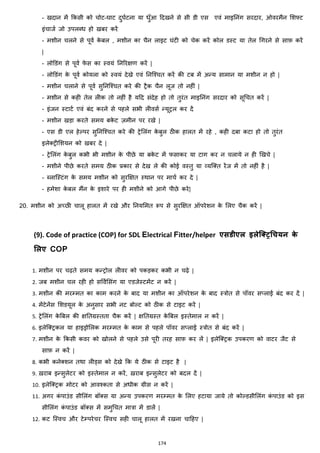 174
- खदान में ककसी को चोट-घाट दुघजटना या िुाँआ हदखने से सी डी एस एवां माइननांग सरदार, ओवरमैन मशफ्ट
इांचाजज जो उपलब्ि हो खबर करें
- मशीन चलने से पूवज के बल , मशीन का चैन लाइट घांटी को चेक करें कोल डस्ट या तेल चगरने से साफ़ करें
|
- लोडडांग से पूवज फे स का स्वयां ननररिण करें |
- लोडडांग के पूवज कोयला को स्वयां देखे एवां ननजश्चत करें की टब में अन्य सामान या मशीन न हो |
- मशीन चलाने से पूवज सुननजश्चत करे की ट्रैक चैन लूज तो नहीां |
- मशीन से कही तेल लीक तो नहीां है यहद सांदेह हो तो तुरांत माइननांग सरदार को सूचचत करें |
- इांजन स्टाटज एवां बांद करने से पहले सभी लीवसज न्यूट्रल कर दें
- मशीन खड़ा करते समय बके ट ज़मीन पर रखे |
- एस डी एल हेल्पर सुननजश्चत करे की ट्रेमलांग के बुल ठीक हालत में रहे , कही दबा कटा हो तो तुरांत
इलेक्स्ट्रीमशयन को खबर दे |
- ट्रेमलांग के बुल कभी भी मशीन के पीछे या बके ट में फसाकर या टाग कर न चलाये न ही झखचे |
- मशीने पीछे करते समय ठीक प्रकार से देख ले की कोई वस्तु या हयजक्स्त रेंज में तो नहीां है |
- ब्लाजस्टांग के समय मशीन को सुरक्षित स्थान पर माचज कर दे |
- हमेशा के बल मैंन के इशारे पर ही मशीने को आगे पीछे करे|
20. मशीन को अच्छी चालू हालत में रखे और ननयममत रूप से सुरक्षित ऑपरेशन के मलए चैक करें |
(9). Code of practice (COP) for SDL Electrical Fitter/helper एसडीएल इलेलरिधचयन के
मलए COP
1. मशीन पर चढ़ते समय कन्ट्रोल लीवर को पकड़कर कभी न चढ़े |
2. जब मशीन चल रही हो सववजमसांग या एडजेस्टमेंट न करें |
3. मशीन की मरम्मत का काम करने के बाद या मशीन का ऑपरेशन के बाद स्त्रोत से पॉवर स्लाई बांद कर दें |
4. मेंटेनेंस मशडयूल के अनुसार सभी नट बोल्ट को ठीक से टाइट करें |
5. ट्रेमलांग के बबल की िनतग्रस्तता चैक करें | िनतग्रस्त के बबल इस्तेमाल न करें |
6. इलेजक्स्ट्रकल या हाइड्रोमलक मरम्मत के काम से पहले पॉवर स्लाई स्त्रोत से बांद करें |
7. मशीन के ककसी कवर को खोलने से पहले उसे पूरी तरह साफ़ कर लें | इलेजक्स्ट्रक उपकरण को वाटर जैट से
साफ़ न करें |
8. कभी कनेक्स्शन तथा लीड्स को देखे कक ये ठीक से टाइट है |
9. ख़राब इन्सुलेटर को इस्तेमाल न करें, ख़राब इन्सुलेटर को बदल दें |
10. इलेजक्स्ट्रक मोटर को आवश्कता से अिीक ग्रीस न करें |
11. अगर कां पाउांड सीमलांग बॉक्स्स या अन्य उपकरण मरम्मत के मलए हटाया जाये तो कोल्डसीमलांग कां पाउांड को इस
सीमलांग कां पाउांड बॉक्स्स में समुचचत मात्रा में डालें |
12. कट जस्वच और टेम्परेचर जस्वच सही चालू हालत में रखना चाहहए |
 