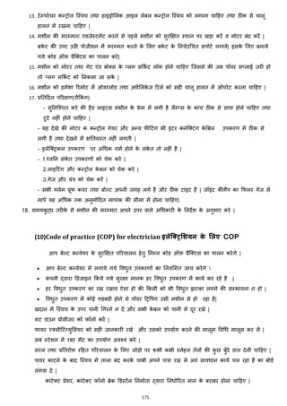 175
13. टेम्परेचर कन्ट्रोल जस्वच तथा हाइड्रोमलक आइल लेबल कन्ट्रोल जस्वच को लगाना चाहहए तथा ठीक से चालू
हालत में रखना चाहहए |
14. मशीन की मरम्मत/ एडजेस्टमेंट करने से पहले मशीन को सुरक्षित स्थान पर खड़ा करें व मोटर बांद करें |
बके ट की उपर उठी पोजीशन में मरम्मत करने के मलए बके ट के ननचेउचचत सपोटज लगावे| इसके मलए बनाये
गये कोड ऑफ़ प्रैजक्स्टस का पालन करे|
15. मशीन को मोटर तथा गेट एांड बोक्स्स के ्लग सककज ट लॉक होने चाहहए जजससे की जब पॉवर स्लाई जरी हो
तो ्लग सककज ट को ननकला जा सके |
16. मशीन को हमेशा ररमोट में ओवरलोड तथा अथजमलके ज ररले को सही चालू हालत में ऑपरेट करना चाहहए |
17. प्रनतहदन पररिण(चैककां ग)
- सुननजश्चत करे की हैड लाइटस मशीन के फ्रे म में लगी है लैम््स के काांच ठीक से साफ़ होने चाहहए तथा
टूटे नहीां होने चाहहए |
- यह देखे की मोटर क कन्ट्रोल गेयर और अन्य फीहटांग भी इांटर कनेजक्स्टांग के बबल उपकरण में ठीक से
लगी है तथा देखने में िनतग्रस्त नहीां लगती |
- इलेजक्स्ट्रकल उपकरण पर अचिक गमज होने के सांके त तो नहीां है |
- 1.ध्वनन सांके त उपकरणों को चेक करे |
2.लाइहटांग और कन्ट्रोल के बल को चेक करे |
3.गेज और यांत्र को चेक करें |
- सभी फ्लेम प्रूफ कवर तथा बोल्ट अपनी जगह लगे है और ठीक टाइट है | जॉइांट कीगैप का कफलर गेज से
मापे यह अचिक तक अनुमोहदत मापाांक की सीमा में होना चाहहए|
18. समयबुद्ि तरीके से मशीन की मरम्मत अपने उपर वाले अचिकारी के ननदेश के अनुशार करे |
(10)Code of practice (COP) for electrician इलेलरिमशयन के मलए COP
आप बेल्ट कन्वेयर के सुरक्षित पररचालन हेतु ननम्न कोड ऑफ़ प्रैजक्स्टस का पालन करेगे |
• आप बेल्ट कन्वेयर में लगाये गये वविुत उपकरणों का ननयममत जाच करेगे 
• कां पनी द्वारा डडजाइन ककये गये सुरिा मानक हर वविुत उपकरण में कायज कर रहे है |
• हर वविुत उपकरण का रख रखाव ऐसा हो की ककसी को भी वविुत िटका लगने की सम्भावना न हो |
• वविुत उपकरण में कोई गड़बड़ी होने से पॉवर हट्रवपांग उसी मशीन से हो रहा है|
खदान में जस्वच के उपर पानी चगरने न दें और सभी के बल को पानी से दूर रखे |
शट डाउन प्रोसीजर को फॉलो करें |
फायर एक्स्सीहटांग्युमसयर को सही जानकारी रखे और उसको उपयोग करने की मालूम ववचि मालूम कर लें |
सब स्टेशन में रबर मैट का उपयोग अवश्य करें |
सरल तथा प्रनतरोफ़ रहहत पररचालन के मलए जोड़ो पर कभी कभी स्नेहल तेलों की कु छ बुाँदे डाल देनी चाहहए |
पावर काटने के बाद जस्वच में ताला बांद करके चाबी अपने पास रख लें अवां साविान कायज चल रहा है का बोडज
लगवा दे |
काांटेक्स्ट प्रेशर, काांटेक्स्ट फॉलो ब्रेक डडस्टेंन ननमाजता द्वारा ननिाजररत मान के बराबर होना चाहहए |
 