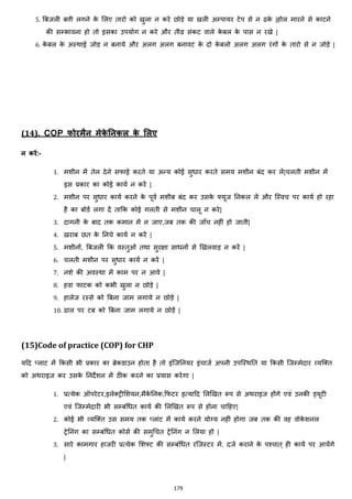 179
5. बबजली बत्ती लगने के मलए तारो को खुला न करे छोड़े या खली अम्पायर टेप से न ढके |होल मारने से काटने
की सम्भावना हो तो इसका उपयोग न करे और तीव्र सांकट वाले के बल के पास न रखे |
6. के बल के अस्थाई जोड़ न बनाये और अलग अलग बनावट के दो के बलो अलग अलग रांगों के तारो से न जोड़े |
(14). COP फोरमैन मेके ननकल के मलए
न करें:-
1. मशीन में तेल देने सफाई करते या अन्य कोई सुिार करते समय मशीन बांद कर लें|चलती मशीन में
इस प्रकार का कोई कायज न करें |
2. मशीन पर सुिार कायज करने के पूवज मशीब बांद कर उसके फ्यूज ननकल लें और जस्वच पर कायज हो रहा
है का बोडज लगा दें ताकक कोई गलती से मशीन चालू न करे|
3. दागनी के बाद तक कमान में न जाए,जब तक की जााँच नहीां हो जाती|
4. ख़राब छत के ननचे कायज न करें |
5. मशीनों, बबजली कक वस्तुओां तथा सुरिा सािनों से झखलवाड़ न करें |
6. चलती मशीन पर सुिार कायज न करें |
7. नशे की अवस्था में काम पर न आवे |
8. हवा फाटक को कभी खुला न छोड़े |
9. हालेज रस्से को बबना जाम लगाये न छोड़े |
10. ढाल पर टब को बबना जाम लगाये न छोड़ें |
(15)Code of practice (COP) for CHP
यहद ्लाट में ककसी भी प्रकार का ब्रेकडाउन होता है तो इांजजननयर इांचाजज अपनी उपजस्थनत या ककसी जजम्मेदार हयजक्स्त
को अथराइज कर उसके ननदेशन में ठीक करने का प्रयास करेगा |
1. प्रत्येक ऑपरेटर,इलेक्स्ट्रीमशयन,मैके ननक,कफटर इत्याहद मलझखत रूप से अथराइज होंगे एवां उनकी ड्यूटी
एवां जजम्मेदारी भी सम्बांचित कायज की मलझखत रूप से होना चाहहए|
2. कोई भी हयजक्स्त उस समय तक ्लाांट में कायज करने योग्य नहीां होगा जब तक की वह वोके शनल
ट्रेननांग का सम्बांचित कोसज की समुचचत ट्रेननांग न मलया हो |
3. सारे कामगार हाजरी प्रत्येक मशफ्ट की सम्बांचित रजजस्टर में, दजज कराने के पश्चात ् ही कायज पर आयेंगे
|
 