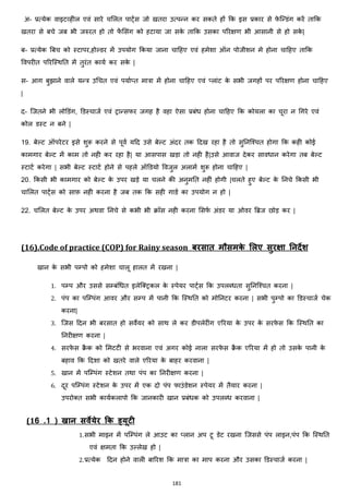 181
अ- प्रत्येक वाइटहहील एवां सारे चमलत पाट्जस जो खतरा उत्पन्न कर सकते हों कक इस प्रकार से फे जन्डांग करें ताकक
खतरा से बचे जब भी जरुरत हो तो फें मसांग को हटाया जा सके ताकक उसका पररिण भी आसानी से हो सके |
ब- प्रत्येक बबच को स्टापर,होल्डर में उपयोग ककया जाना चाहहए एवां हमेशा ऑन पोजीशन मे होना चाहहए ताकक
ववपरीत पररजस्थनत में तुरांत कायज कर सके |
स- आग बुिाने वाले यन्त्र उचचत एवां पयाज्त मात्रा में होना चाहहए एवां ्लाांट के सभी जगहों पर पररिण होना चाहहए
|
द- जजतने भी लोडडांग, डडस्चाजज एवां ट्रान्सफर जगह है वहा ऐसा प्रबांि होना चाहहए कक कोयला का चूरा न चगरे एवां
कोल डस्ट न बने |
19. बेल्ट ऑपरेटर इसे शुरू करने से पूवज यहद उसे बेल्ट अांदर तक हदख रहा है तो सुननजश्चत होगा कक कही कोई
कामगार बेल्ट में काम तो नही कर रहा है| या आसपास खड़ा तो नही है|उसे आवाज देकर साविान करेगा तब बेल्ट
स्टाटज करेगा | सभी बेल्ट स्टाटज होने से पहले ऑडडयो ववजुल अलामज शुरू होना चाहहए |
20. ककसी भी कामगार को बेल्ट के उपर खड़े या चलने की अनुमनत नहीां होगी |चलते हुए बेल्ट के ननचे ककसी भी
चामलत पाट्जस को साफ़ नही करना है जब तक कक सही गाडज का उपयोग न हो |
22. चमलत बेल्ट के उपर अथवा ननचे से कभी भी रॉस नही करना मसफज अांडर या ओवर बब्रज छोड़ कर |
(16).Code of practice (COP) for Rainy season बरसात मौसमके मलए सुरक्षा ननदेश
खान के सभी पम्पो को हमेशा चालू हालत में रखना |
1. पम्प और उससे सम्बांचित इलेजक्स्ट्रकल के स्पेयर पाट्जस कक उपलब्िता सुननजश्चत करना |
2. पांप का पजम्पांग आवर और सम्प में पानी कक जस्थनत को मोननटर करना | सभी पुम्पो का डडस्चाजज चेक
करना|
3. जजस हदन भी बरसात हो सवेयर को साथ ले कर डीपलेरीांग एररया के उपर के सरफे स कक जस्थनत का
ननरीिण करना |
4. सरफे स रै क को ममटटी से भरवाना एवां अगर कोई नाला सरफे स रै क एररया में हो तो उसके पानी के
बहाव कक हदशा को खतरे वाले एररया के बाहर करवाना |
5. खान में पजम्पांग स्टेशन तथा पांप का ननरीिण करना |
6. दूर पजम्पांग स्टेशन के उपर में एक दो पांप फाउांडेशन स्पेयर में तैयार करना |
उपरोक्स्त सभी कायजकलापो कक जानकारी खान प्रबांिक को उपलब्ि करवाना |
(16 .1 ) खान सवेयेर क्रक ड्यिी
1.सभी माइन में पजम्पांग ले आउट का ्लान अप टू डेट रखना जजससे पांप लाइन,पांप कक जस्थनत
एवां िमता कक उल्लेख हो |
2.प्रत्येक हदन होने वाली बाररश कक मात्रा का माप करना और उसका डडस्चाजज करना |
 