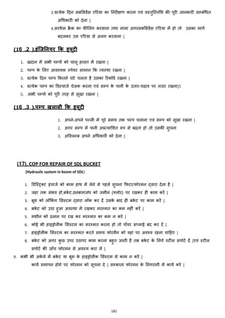 182
3.प्रत्येक हदन सबमसडेंस एररया का ननरीिण करना एवां वस्तुजस्तचथ की पूरी जानकारी सम्बांचित
अचिकारी को देना |
4.सरफे स रै क का फीमलांग करवाना तथा नाला अगरसबमसडेंस एररया में हो तो उसका मागज
बदलकर उस एररया से अलग करवाना |
(16 .2 ).इंलजननयर क्रक ड्यिी
1. खदान में सभी पम्पों को चालू हालत में रखना |
2. पम्प के मलए आवश्यक स्पेयर सामान कक हयस्था रखना |
3. प्रत्येक हदन पम्प ककतने घांटे चलता है उसका ररकॉडज रखना |
4. प्रत्येक पम्प का डडस्चाजज चेअक करना एवां सम्प के पानी के उतार-चढ़ाव पर नजर रखना|5
5. .सभी पम्पो को पूरी तरह से सूखा रखना |
(16 .3 ).पम्प खलासी क्रक ड्यिी
1. अपने-अपने पल्ली में पूरे समय तक पम्प चलाना एवां सम्प को सूखा रखना |
2. अगर सम्प में पानी अप्रत्यामशत रूप से बढ़ता हो तो उसकी सुचना
3. अववलम्ब अपने अचिकारी को देना |
(17). COP FOR REPAIR OF SDL BUCKET
{Hydraulic system in boom of SDL}
1. डडजस्ट्रक्स्ट इांचाजज को काम हाथ में लेने से पहले सुचना कफटर/फोरमन द्वारा देना है |
2. जहा तक सांभव हो,बके ट,ठनबामजि को जमीन (फ्लोर) पर रखकर ही काम करें |
3. बूम को लॉककां ग मसस्टम द्वारा लॉक कर दें उसके बाद ही बके ट पर काम करें |
4. बके ट को उठा हुआ अवस्था में रखकर मरम्मत का कम नहीां करें |
5. मशीन को ढलान पर रख कर मरम्मत का कम न करे |
6. कोई भी हाइड्रोलीक मसस्टम का मरम्मत करना हो तो पॉवर स्लाई बांद कर दें |
7. हाइड्रोलीक मसस्टम का मरम्मत करते समय फोरमैन को वहाां पर अवश्य रहना चाहहए |
8. बके ट को अगर कु छ उपर उठापर काम करना बहुत जरुरी है तब बके ट के ननचे स्टील सपोटज दें |एवां स्टील
सपोटज की जााँच फोरमन से अवस्य करा लें |
9. कभी भी अके ले में बके ट या बूम के हाइड्रोलीक मसस्टम से काम न करें |
कायज समापन होने पर फोरमन को सूचना दे | सम्बहता फोरमन के ननगरानी में कायज करे |
 