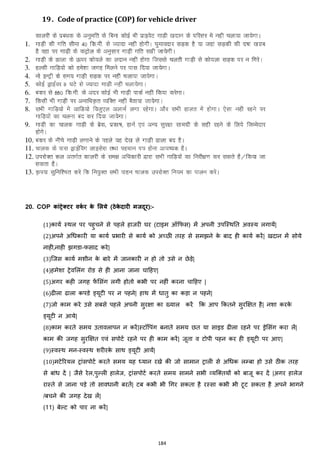 184
19. Code of practice (COP) for vehicle driver
20. COP कांिेरिर वकट र के मलये (ठेके दारी मजदर):-
(1)कायज स्थल पर पहुचने से पहले हाजरी घर (टाइम ऑकफस) में अपनी उपजस्थनत अवस्य लगायें|
(2)अपने अचिकारी या कायज प्रभारी से कायज को अच्छी तरह से समिने के बाद ही कायज करें| खदान में सोये
नाही,नाही िगडा-फसाद करे|
(3)जजस कायज मशीन के बारे में जानकारी न हो तो उसे न छेड़े|
(4)हमेशा ट्रेवमलांग रोड से ही आना जाना चाहहए|
(5)अगर कही जगह फें मसांग लगी होतो कभी पर नहीां करना चाहहए |
(6)ढीला ढाला कपडे ड्यूटी पर न पहने| हाथ में िातु का कड़ा न पहने|
(7)जो काम करे उसे सबसे पहले अपनी सुरिा का ख्याल करें कक आप ककतने सुरक्षित है| नशा करके
ड्यूटी न आये|
(8)काम करते समय उतावलापन न करें|स्टॉवपांग बनाते समय छत या साइड ढीला रहने पर ड्रेमसांग करा लें|
काम की जगह सुरक्षित एवां सपोटज रहने पर ही काम करें| जूता व टोपी पहन कर ही ड्यूटी पर आए|
(9)स्वस्थ मन-स्वस्थ शरीरके साथ ड्यूटी आयें|
(10)मटेररयल ट्राांसपोटज करते समय यह ध्यान रखे की जो सामान ट्राली से अचिक लम्बा हो उसे ठीक तरह
से बाांि दें | जैसे रेल,पुल्ली हालेज, ट्राांसपोटज करते समय सामने सभी हयजक्स्तयों को बाजू कर दें |अगर हालेज
रास्ते से जाना पड़े तो साविानी बरतें| टब कभी भी चगर सकता है रस्सा कभी भी टूट सकता है अपने भागने
/बचने की जगह देख लें|
(11) बेल्ट को पार ना करें|
 